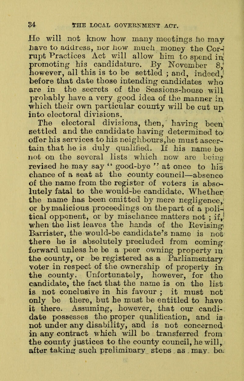 He will not know how many meetings he may have to address, nor how much money the Cor-? nipt Practices Act will allow him to spend inj promoting his candidature. By November 8/ however, all this is to be settled ; and, indeed before that date those intending candidates who are in the secrets of the Sessions-house will prohably have a very good idea of the manner in which their own particular county will be cut up into electoral divisions. The electoral divisions, then, having been settled and the candidate having determined to offer his services to his neighbours,he must ascer- tain that he is duly qualified. If his name be not on the several lists which now are being revised he may say  good-bye 77 at once to his chance of a seat at the county council—absence of the name from the register of voters is abso-« lutely fatal to the would-be candidate. Whether the name has been omitted by mere negligence,; or by malicious proceedings on the part of a poli-i tical opponent, or by mischance matters not ; if J when the list leaves the hands of the Revising; Barrister, the would-be candidate's name is not there he is absolutely precluded from coming forward unless he be a peer owning property m the county, or be registered as a Parliamentary voter in respect of the ownership of property in the county. Unfortunately, however, for the candidate, the fact that the name is on the list is not conclusive in his favour ; it must not only be there, but he must be entitled to have it there. Assuming, however, that our candi- date possesses the proper qualification, and is not under any disability, and is not concerned in any contract which will be transferred from the county justices to the county council, he will, after taking such preliminary steps . as . may , bo.