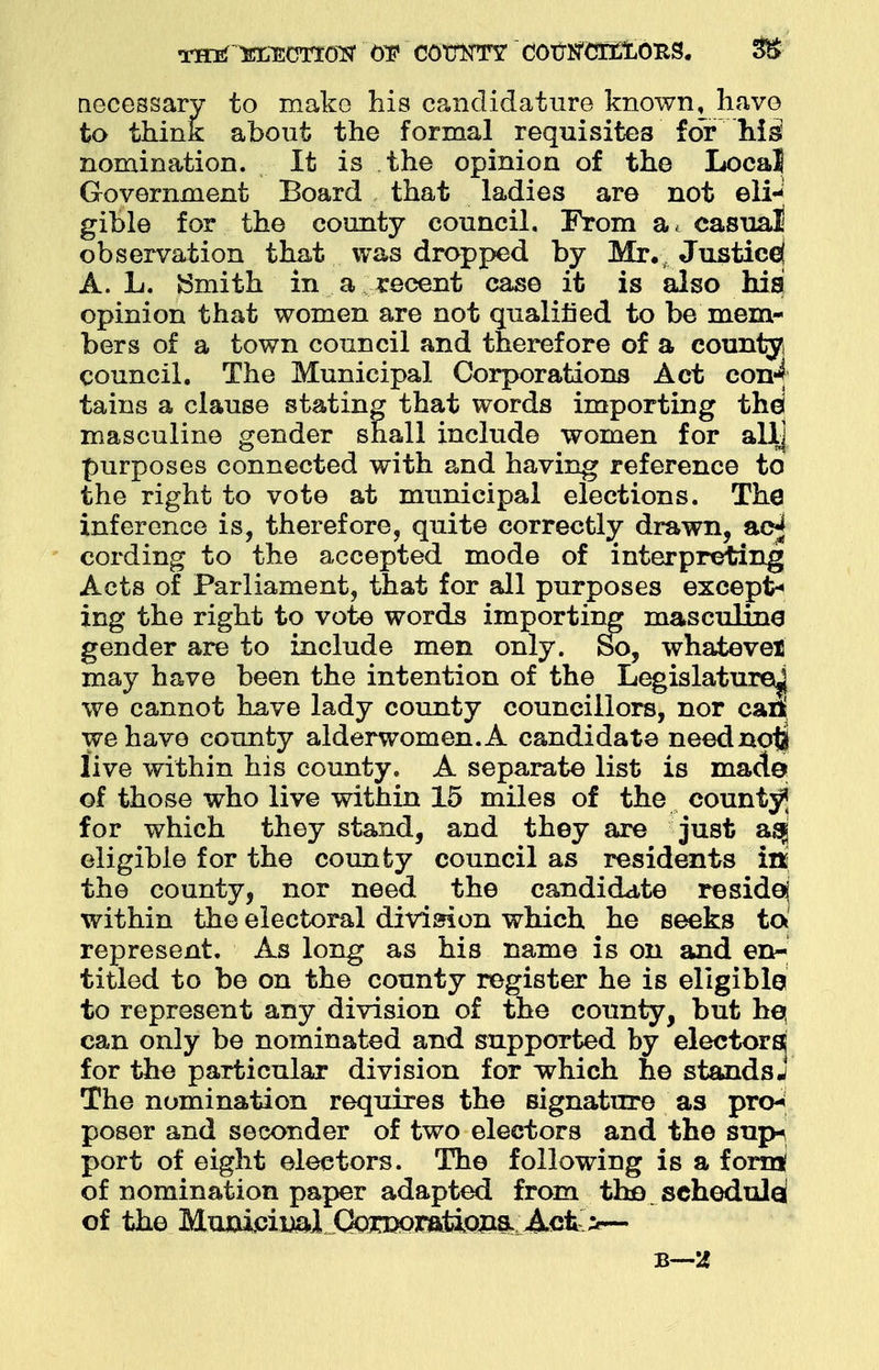 necessary to mako his candidature known, have to think about the formal requisites for his nomination. It is the opinion of the Local Government Board that ladies are not eli- gible for the county council. From a, casual observation that was dropped by Mr., Justice) A. L. Smith in a recent case it is also hisj opinion that women are not qualified to be mem- bers of a town council and therefore of a county council. The Municipal Corporations Act con4 tains a clause stating that words importing thd masculine gender snail include women for allj purposes connected with and having reference to the right to vote at municipal elections. The inference is, therefore, quite correctly drawn, ac-j cording to the accepted mode of interpreting Acts of Parliament, that for all purposes except- ing the right to vote words importing masculine gender are to include men only. So, whatever may have been the intention of the Legislature^ we cannot have lady county councillors, nor cat^ we have county alderwomen.A candidate neednoti live within his county. A separate list is made of those who live within 15 miles of the county* for which they stand, and they are just asg eligible for the county council as residents itt the county, nor need the candidate reside} within the electoral division which he seeks to represent. As long as his name is on and en- titled to be on the county register he is eligible to represent any division of the county, but hq can only be nominated and supported by electors^ for tho particular division for which he standsj The nomination requires the signature as pro* poser and seconder of two electors and the sup-\ port of eight electors. The following is a forn* of nomination paper adapted from tho schedule; of the Mujwii&l^Cto