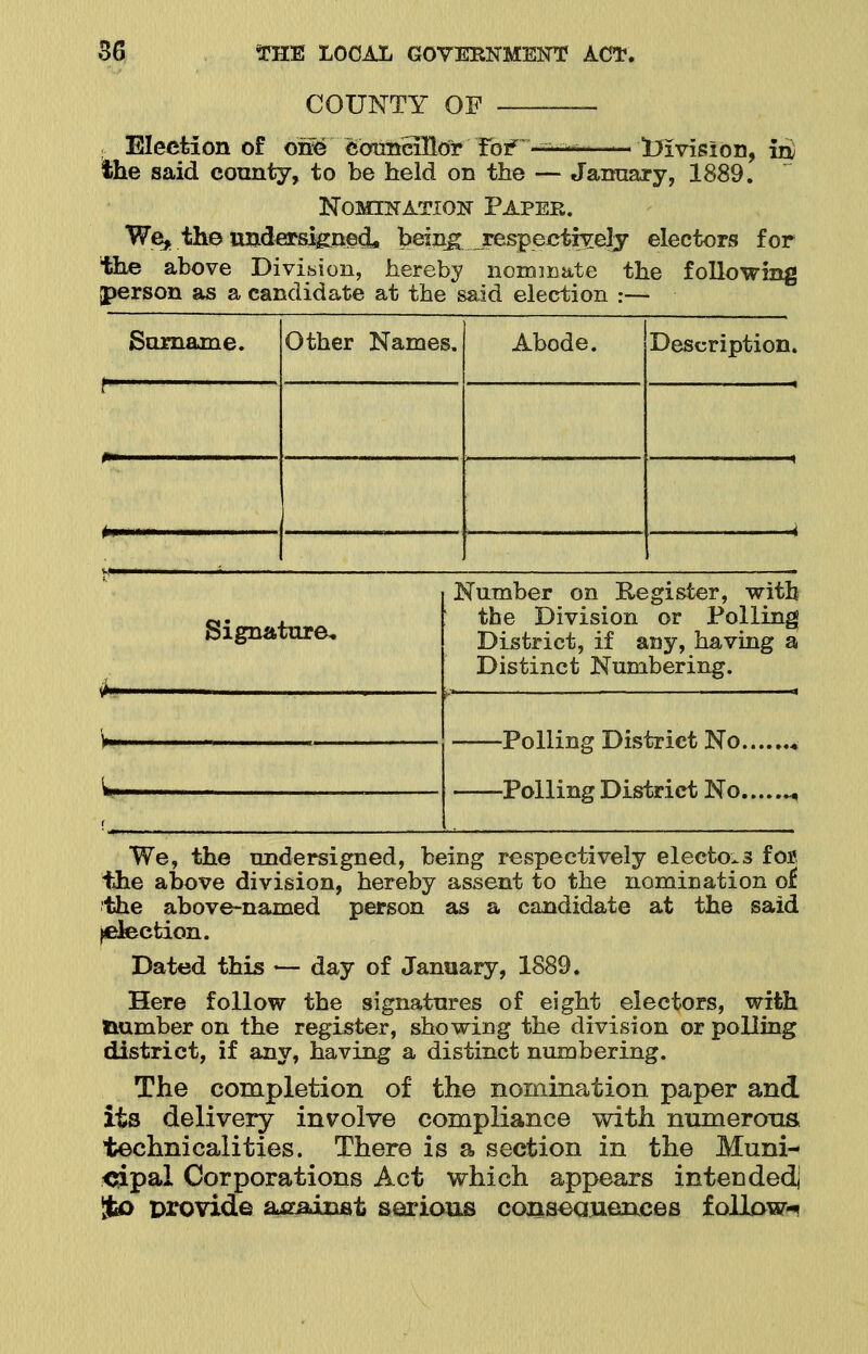 COUNTY OF — ; Election of one caunHHor To? the said county, to be held on the division, in) January, 1889. Nomination Paper. We* the undersigned* beings respectively electors for the above Division, hereby nominate the following person as a candidate at the said election :— Surname. Other Names. Abode. Description. f i Signature, Number on Register, with the Division or Polling District, if any, having a Distinct Numbering. Polling District No., Polling District No., We, the undersigned, being respectively electors for. the above division, hereby assent to the nomination of the above-named person as a candidate at the said ^election. Dated this — day of January, 1889. Here follow the signatures of eight electors, with dumber on the register, showing the division or polling district, if any, having a distinct numbering. The completion of the nomination paper and its delivery involve compliance with numerous technicalities. There is a section in the Muni- cipal Corporations Act which appears intended! %o provide a-cainst serious consequences follows