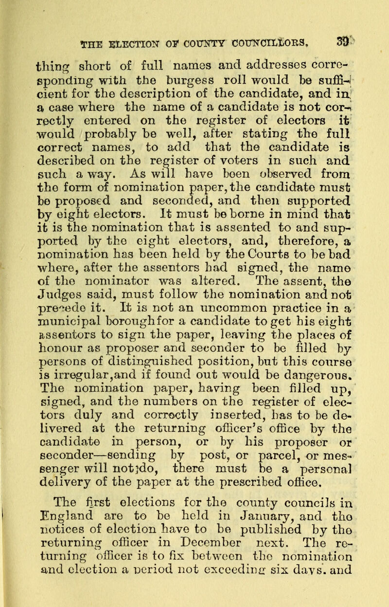 THE ELECTION 01* C0UTSTTY COTTKCILtiORS, 3$ thing short of full names and addresses corre- sponding with the burgess roll would be suffix cient for the description of the candidate, and in a case where the name of a candidate is not cor-i rectly entered on the register of electors it would probably be well, after stating the full correct names, to add that the candidate is described on the register of voters in such and such a way. As will have been observed from the form of nomination paper, the candidate must be proposed and seconded, and then supported by eight electors. It must be borne in mind that it is the nomination that is assented to and sup- ported by the eight electors, and, therefore, a nomination has been held by the Courts to be bad where, after the assentors had signed, the name of the nominator was altered. The assent, the Judges said, must follow the nomination and not precede it. It is not an uncommon practice in a municipal borough for a candidate to get his eight assentors to sign the paper, leaving the places of honour as proposer and seconder to be filled by persons of distinguished position, but this course is irregular,and if found out would be dangerous. The nomination paper, having been filled up, signed, and the numbers on the register of elec- tors duly and correctly inserted, has to be de- livered at the returning officer's office by the candidate in person, or by his proposer or seconder—sending by post, or parcel, or mes- senger will notjdo, there must be a personal delivery of the paper at the prescribed office. The first elections for the county councils in England are to be held in January, and tho notices of election have to be published by the returning officer in December next. The re- turning officer is to fix between the nomination and election a period not exceeding six davs. and