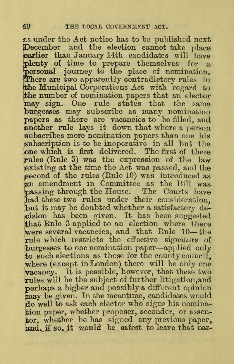 as under the Act notice has to be published next [December and the election cannot take place [earlier than January 14th candidates will have [plenty of time to prepare themselves for a personal journey to the place of nomination. [There are two apparently contradictory rules in [the Municipal Corporations Act with regard to [the number of nomination papers that an elector may sign. One rule states that the same burgesses may subscribe as many nomination papers as there are vacancies to be filled, and ^nother rule lays it down that where a person (subscribes more nomination papers than one his jsubscription is to be inoperative in all but the (one which is first delivered. The first of these jrules (Rule 3) was the expression of the law (existing at the time the Act was passed, and the Iseeond of the rules (Rule 10) was introduced as pan amendment in Committee as the Bill was passing through the House. The Courts have Jiad these two rules under their consideration, %ut it may be doubted whether a satisfactory de- cision has been given. It has been suggested jfchat Rule 3 applied to an election where there yere several vacancies, and that Rule 10—the jrule which restricts the effective signature of burgesses to one nomination paper—applied only jfeo such elections as those for the county council, Where (except in London) there will be only one [vacancy. It is possible, however, that these two Irules will be the subject of further litigation,and perhaps a higher and possibly a different opinion jnay be given. In the meantime, candidates would do well to ask each elector who signs his nomina- tion paper, whether proposer, seconder, or assen- jfcor, whether he has signed any previous paper, jand^if S0» it would he safest to leave that oar-
