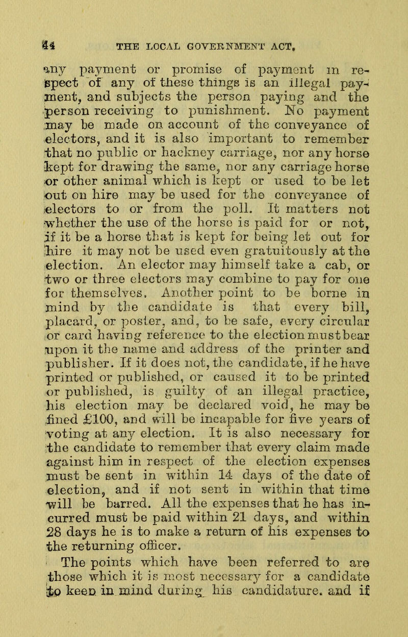 my payment or promise of payment in re- jspeet of any of these tilings is an illegal pay^ ment, and subjects the person paying and the person receiving to punishment. ~No payment may be made on account of the conveyance of electors, and it is also important to remember that no public or hackney carriage, nor any horse kept for drawing the same, nor any carriage horse or other animal which is kept or used to be let out on hire may be used for the conveyance of ^electors to or from the poll. It matters not whether the use of the horse is paid for or not, if it be a horse that is kept for being let out for liire it may not be used even gratuitously at the election. An elector may himself take a cab, or two or three electors may combine to pay for one for themselves. Another point to be borne in mind by the candidate is that every bill, placard, or poster, and, to be safe, every circular or card having reference to the election must bear upon it the name and address of the printer and publisher. If it does not, the candidate, if he have printed or published, or caused it to be printed or published, is guilty of an illegal practice, his election may be declared void, he may be lined £100, and will be incapable for five years of voting at any election. It is also necessary for the candidate to remember that every claim made against him in respect of the election expenses must be sent in within 14 days of the date of election, and if not sent in within that time will be barred. All the expenses that he has in- curred must be paid within 21 days, and within 28 days he is to make a return of his expenses to the returning officer. The points which have been referred to are those which it is most necessary for a candidate &p keen in mind during, his candidature, and if