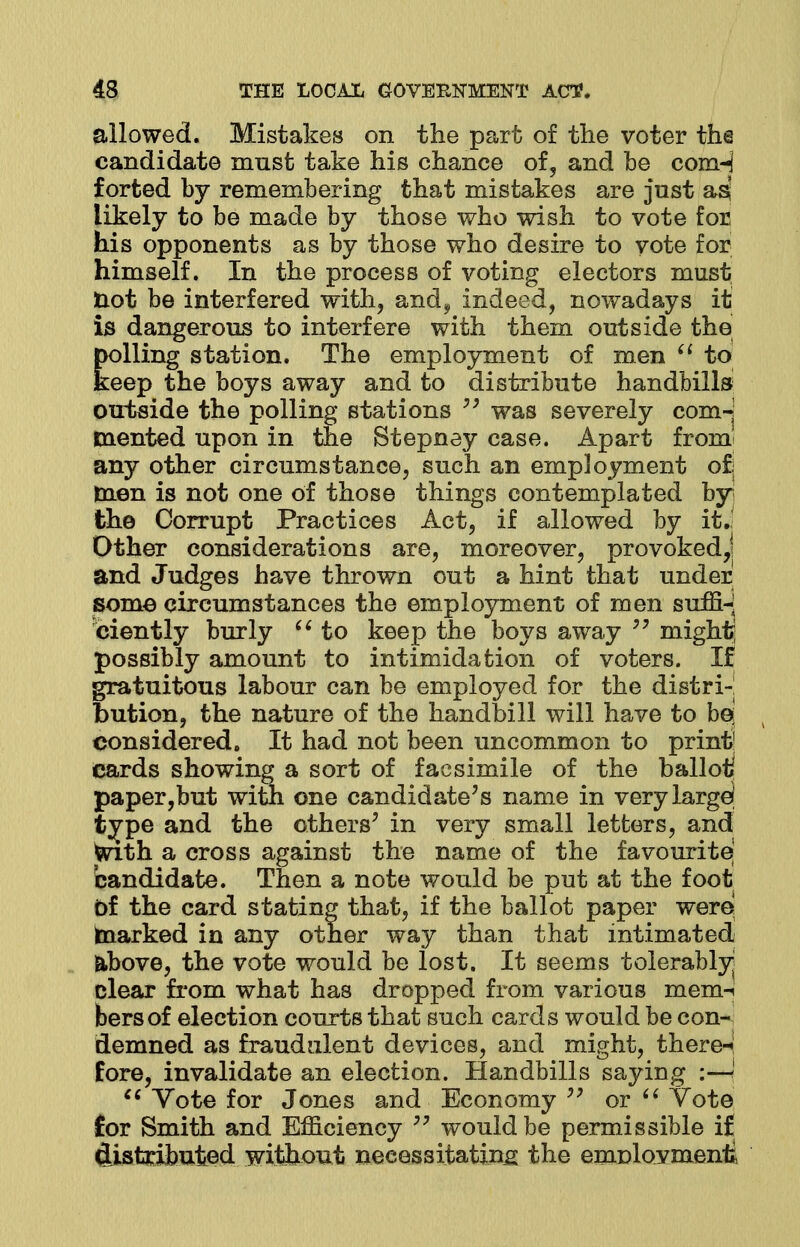 allowed. Mistakes on the part of the voter the candidate must take his chance of, and be conH forted by remembering that mistakes are just as likely to be made by those who wish to vote for his opponents as by those who desire to vote for himself. In the process of voting electors must not be interfered with, and^ indeed, nowadays it is dangerous to interfere with them outside the polling station. The employment of men  to keep the boys away and to distribute handbills outside the polling stations  was severely com-j mented upon in the Stepney case. Apart from any other circumstance, such an employment of; men is not one of those things contemplated by the Corrupt Practices Act, if allowed by it. Other considerations are, moreover, provokedj and Judges have thrown out a hint that under some circumstances the employment of men suffi- ciently burly  to keep the boys away  might possibly amount to intimidation of voters. If gratuitous labour can be employed for the distri- bution, the nature of the handbill will have to be* considered. It had not been uncommon to print1 Cards showing a sort of facsimile of the ballot. paper,but witn one candidate's name in very large; tvpe and the others' in very small letters, and faith a cross against the name of the favourite candidate. Then a note would be put at the foot Of the card stating that, if the ballot paper were marked in any other way than that intimated above, the vote would be lost. It seems tolerably^ clear from what has dropped from various mem-i bersof election courts that such cards would be con- demned as fraudulent devices, and might, there-*! fore, invalidate an election. Handbills saying :—I  Vote for Jones and Economy  or  Vote for Smith and Efficiency 79 would be permissible i£ distributed without necessitating the emnlovmenfi