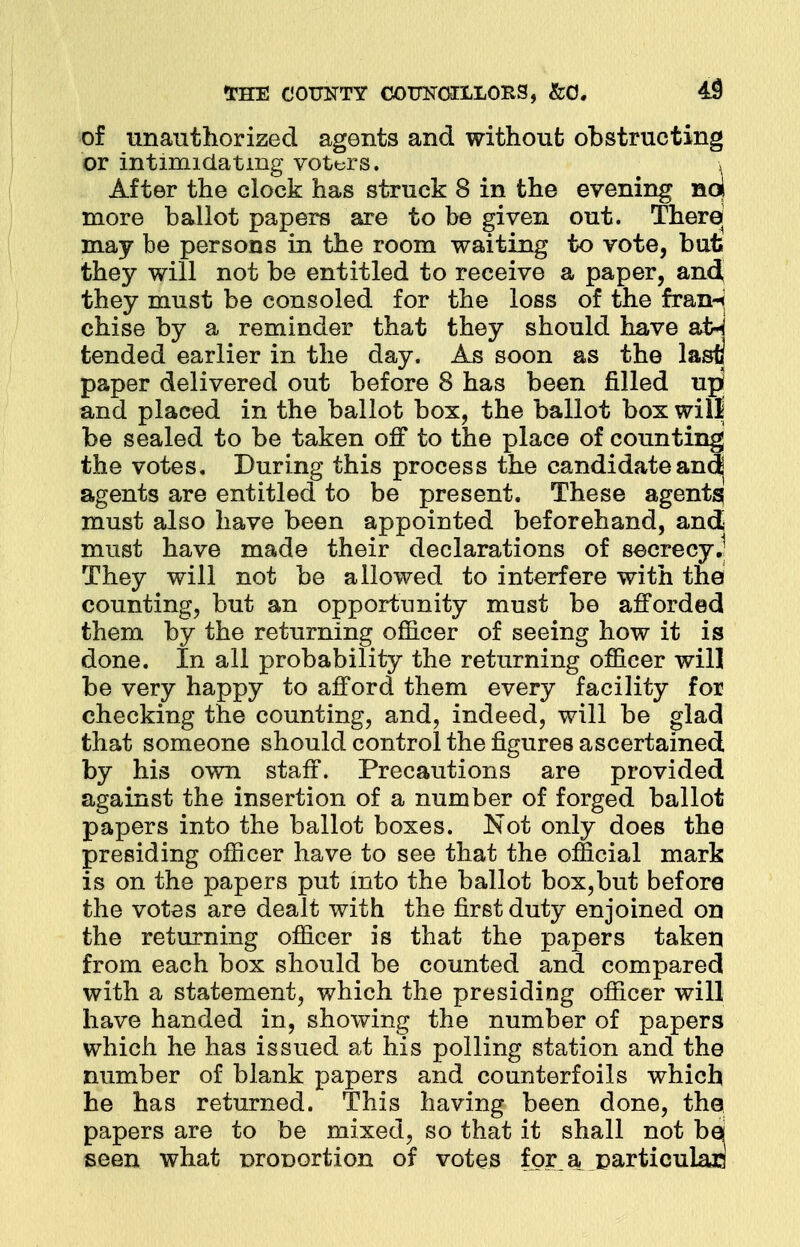 of unauthorized agents and without obstructing or intimidating voturs. \ After the clock has struck 8 in the evening noi more ballot papers are to be given out. There may be persons in the room waiting to vote, bat they will not be entitled to receive a paper, and, they must be consoled for the loss of the fran-< chise by a reminder that they should have a£M tended earlier in the day. As soon as the last] paper delivered out before 8 has been filled upf and placed in the ballot box, the ballot box will be sealed to be taken off to the place of counting the votes. During this process the candidateanc^ agents are entitled to be present. These agents must also have been appointed beforehand, and must have made their declarations of secrecy.1 They will not be allowed to interfere with the counting, but an opportunity must be afforded them by the returning officer of seeing how it is done. In all probability the returning officer will be very happy to afford them every facility for checking the counting, and, indeed, will be glad that someone should control the figures ascertained by his own staff. Precautions are provided against the insertion of a number of forged ballot papers into the ballot boxes. Not only does the presiding officer have to see that the official mark is on the papers put into the ballot box,but before the votes are dealt with the first duty enjoined on the returning officer is that the papers taken from each box should be counted and compared with a statement, which the presiding officer will have handed in, showing the number of papers which he has issued at his polling station and the number of blank papers and counterfoils which he has returned. This having been done, the papers are to be mixed, so that it shall not be seen what nronortion of votes for a particular!