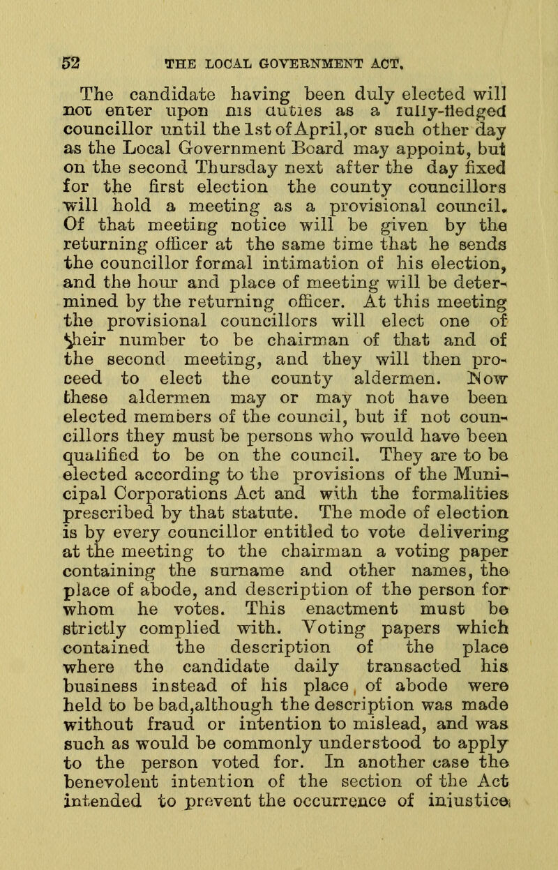 The candidate having been duly elected will not enter upon ms duties as a ruiiy-neciged councillor until the 1st of April,or such other day as the Local Government Board may appoint, but on the second Thursday next after the day fixed for the first election the county councillors will hold a meeting as a provisional council. Of that meeting notice will be given by the returning officer at the same time that he sends the councillor formal intimation of his election, and the hour and place of meeting will be deter- mined by the returning officer. At this meeting the provisional councillors will elect one of ^heir number to be chairman of that and of the second meeting, and they will then pro- ceed to elect the county aldermen. INow these aldermen may or may not have been elected members of the council, but if not coun- cillors they must be persons who would have been qualified to be on the council. They are to be elected according to the provisions of the Muni- cipal Corporations Act and with the formalities prescribed by that statute. The mode of election is by every councillor entitled to vote delivering at the meeting to the chairman a voting paper containing the surname and other names, the place of abode, and description of the person for whom he votes. This enactment must be strictly complied with. Voting papers which contained the description of the place where the candidate daily transacted his business instead of his place of abode were held to be bad,although the description was made without fraud or intention to mislead, and was such as would be commonly understood to apply to the person voted for. In another case the benevolent intention of the section of the Act intended to prevent the occurrence of iniustic©}