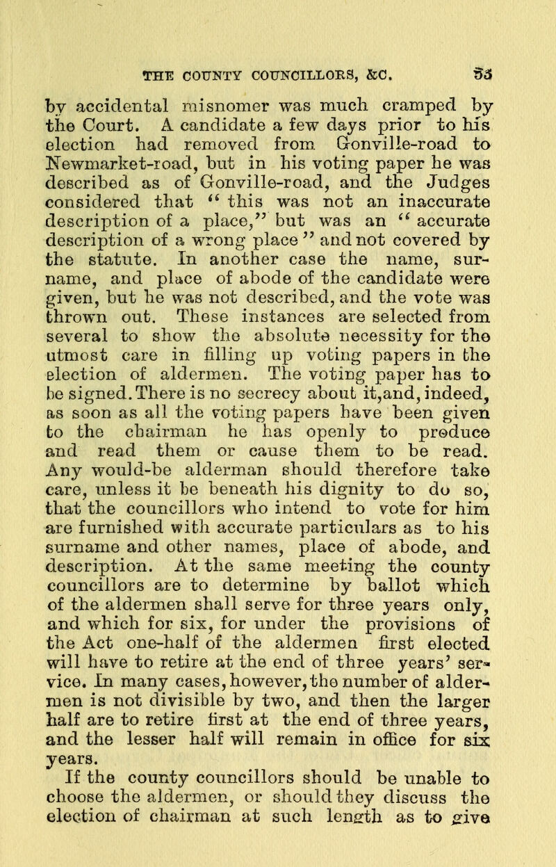 by accidental misnomer was much cramped by the Court. A candidate a few days prior to his election had removed from G-onvilie-road to Eewmarket-ioad, but in his voting paper he was described as of Gonville-road, and the Judges considered that i6 this was not an inaccurate description of a place/' but was an  accurate description of a wrong place and not covered by the statute. In another case the name, sur- name, and place of abode of the candidate were given, but he was not described, and the vote was thrown out. These instances are selected from several to show the absolute necessity for the utmost care in filling up voting papers in the election of aldermen. The voting paper has to be signed. There is no secrecy about it,and, indeed, as soon as all the voting papers have been given to the chairman he has openly to produce and read them or cause them to be read. Any would-be alderman should therefore take care, unless it be beneath his dignity to do so, that the councillors who intend to vote for him are furnished with accurate particulars as to his surname and other names, place of abode, and description. At the same meeting the county councillors are to determine by ballot which of the aldermen shall serve for throe years only, and which for six, for under the provisions of the Act one-half of the aldermen first elected will have to retire at the end of three years' ser« vice. In many cases, however, the number of alder* men is not divisible by two, and then the larger half are to retire first at the end of three years, and the lesser half will remain in office for sis years. If the county councillors should be unable to choose the aldermen, or should they discuss the election of chairman at such length as to ^iva