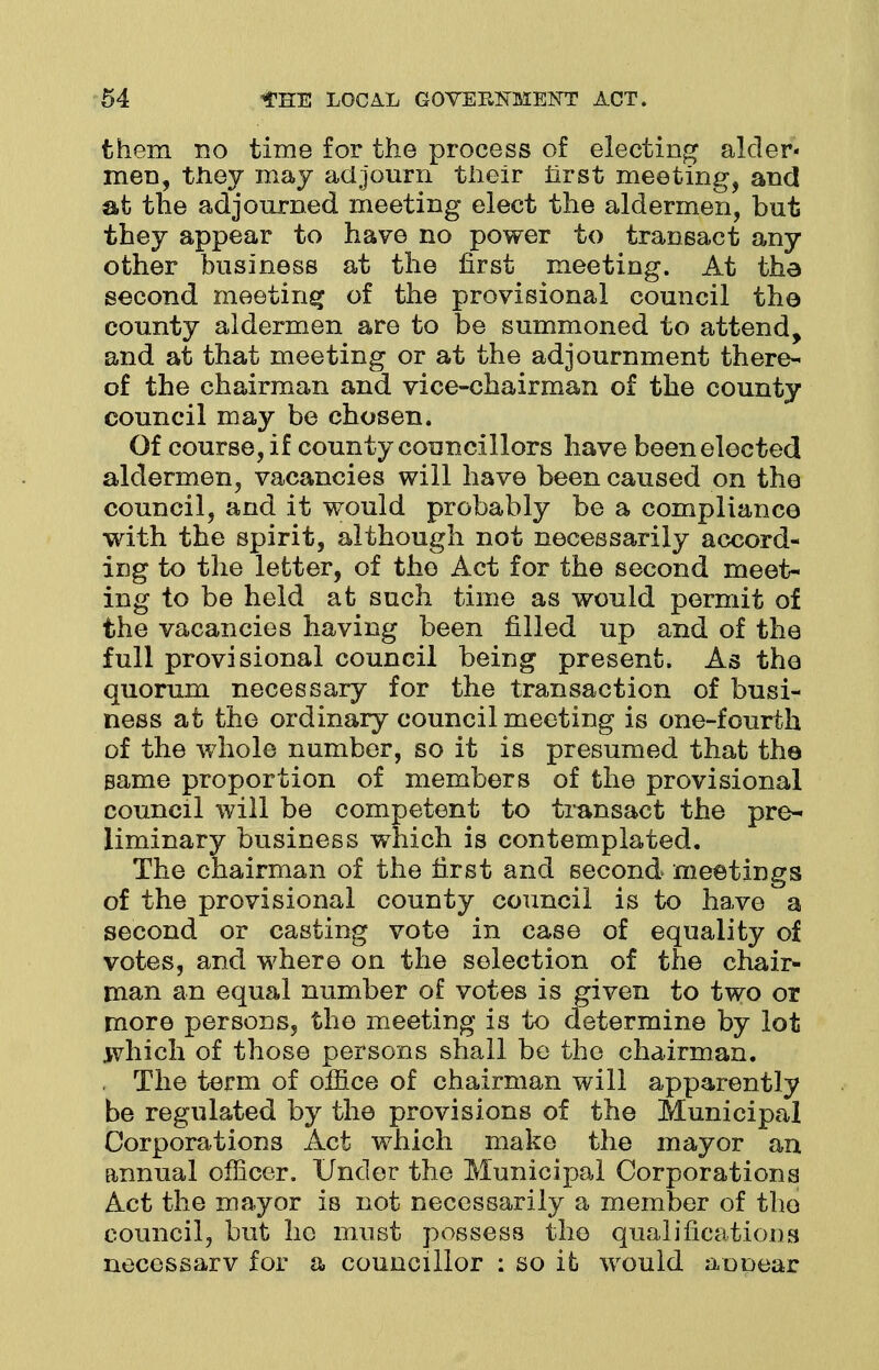 them no time for the process of electing alder- men, they may adjourn their first meeting, and at the adjourned meeting elect the aldermen, but they appear to have no power to transact any other business at the first meeting. At the second meeting of the provisional council the county aldermen are to be summoned to attend, and at that meeting or at the adjournment there- of the chairman and vice-chairman of the county council may be chosen. Of course, if county councillors have been elected aldermen, vacancies will have been caused on the council, and it would probably be a compliance with the spirit, although not necessarily accord- ing to the letter, of the Act for the second meet- ing to be held at such time as would permit of the vacancies having been filled up and of the full provisional council being present. As the quorum necessary for the transaction of busi- ness at the ordinary council meeting is one-fourth of the whole number, so it is presumed that the same proportion of members of the provisional council will be competent to transact the pre- liminary business which is contemplated. The chairman of the first and second meetings of the provisional county council is to have a second or casting vote in case of equality of votes, and where on the selection of the chair- man an equal number of votes is given to two or more persons, the meeting is to determine by lot which of those persons shall be the chairman. The term of office of chairman will apparently be regulated by the provisions of the Municipal Corporations Act which make the mayor an annual officer. Under the Municipal Corporations Act the mayor is not necessarily a member of the council, but he must possess the qualifications necessarv for a councillor : so it would an near