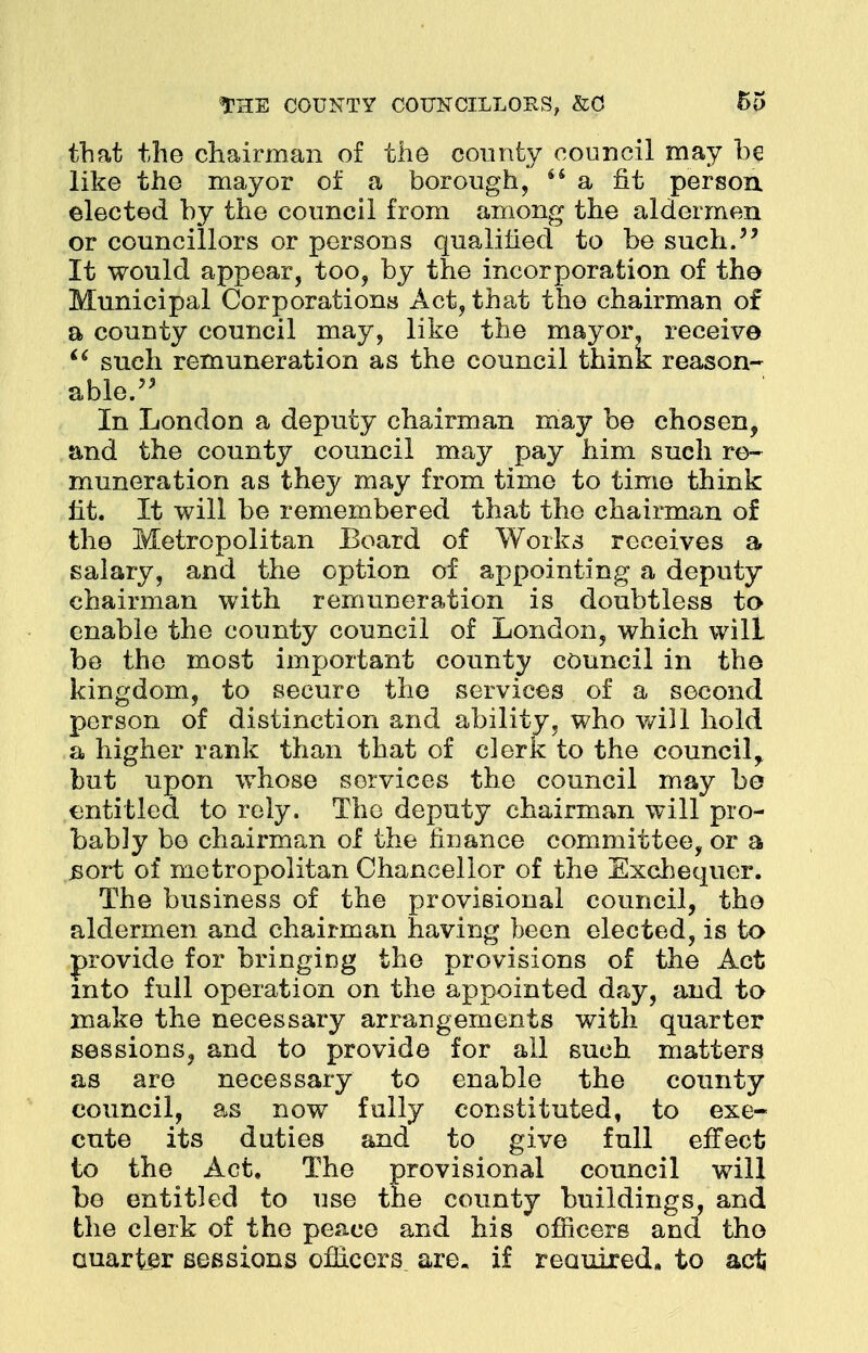 that the chairman of the county council may be like the mayor of a borough, 44 a fit person, elected by the council from among the aldermen or councillors or persons qualified to be such. It would appear, too, by the incorporation of the Municipal Corporations Act, that the chairman of a county council may, like the mayor, receive  such remuneration as the council think reason- able. In London a deputy chairman may be chosen, and the county council may pay him such re- muneration as they may from time to time think fit. It will be remembered that the chairman of the Metropolitan Board of Works receives a salary, and the option of appointing a deputy chairman with remuneration is doubtless to enable the county council of London, which will be the most important county council in the kingdom, to secure the services of a second person of distinction and ability, who will hold a higher rank than that of clerk to the council, but upon whose services the council may be entitled to rely. The deputy chairman will pro- bably be chairman of the finance committee, or a .sort of metropolitan Chancellor of the Exchequer. The business of the provisional council, the aldermen and chairman having been elected, is to provide for bringing the provisions of the Act into full operation on the appointed day, and to make the necessary arrangements with quarter sessions, and to provide for all such matters as are necessary to enable the county council, as now fully constituted, to exe- cute its duties and to give full effect to the Act. The provisional council will be entitled to use the county buildings, and the clerk of the peace and his officers and the Quarter sessions officers, are. if reauired. to act