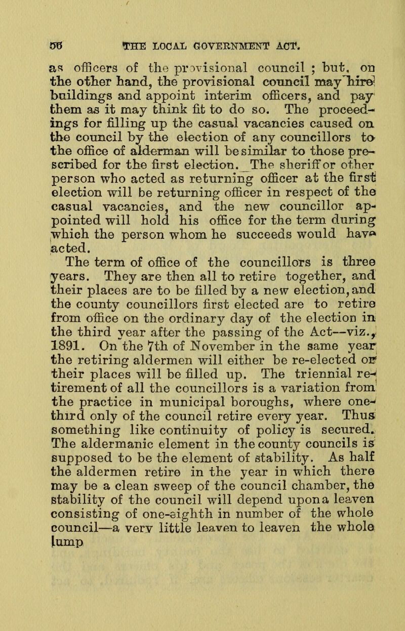 as officers of the provisional council ; but, on the other hand, the provisional council mayliirel buildings and appoint interim officers, and pay them as it may think fit to do so. The proceed- ings for filling up the casual vacancies caused on the council by the election of any councillors to the office of alderman will be similar to those pre- scribed for the first election. The sheriff or other person who acted as returning officer at the firsii election will be returning officer in respect of the casual vacancies, and the new councillor ap- pointed will hold his office for the term during which the person whom he succeeds would hav*» acted. The term of office of the councillors is three years. They are then all to retire together, and their places are to be filled by a new election, and the county councillors first elected are to retire from office on the ordinary day of the election in the third year after the passing of the Act—viz.y 1891. On the 7th of November in the same year; the retiring aldermen will either be re-elected on their places will be filled up. The triennial re-j tirement of all the councillors is a variation from' the practice in municipal boroughs, where one- third only of the council retire every year. Thus something like continuity of policy is secured. The aldermanic element in the county councils is supposed to be the element of stability. As half the aldermen retire in the year in which there may be a clean sweep of the council chamber, the stability of the council will depend upon a leaven consisting of one-eighth in number of the whole council—a very little leaven to leaven the whole lump