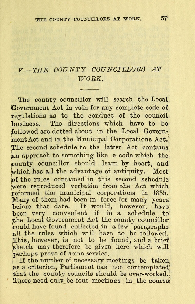 V—THE COUNTY COUNCILLOBS AT WORK. The county councillor will search the Local Government Act in vain for any complete code of regulations as to the conduct of the council business. The directions which have to be followed are dotted about in the Local Govern- ment Act and in the Municipal Corporations Act.' The second schedule to the latter Act contains ^.n approach to something like a code which the pounty councillor should learn by heart, and which has all the advantage of antiquity. Most jof the rules contained in this second schedule jwere reproduced verbatim from the Act which reformed the municipal corporations in 1835. Many of them had been in force for many years; before that date. It would, however, have been very convenient if in a schedule to |the Local Government Act the county councillor could have found collected in a few paragraphs, all the rules which will have to be followed. This, however, is not to be found, and a brief sketch may therefore be given here which will perhaps prove of some service. | If the number of necessary meetings be taken, as a criterion, Parliament has not contemplated: that the county councils should be over-worked.; ffiliexe need only,be four meetings in the coursoi