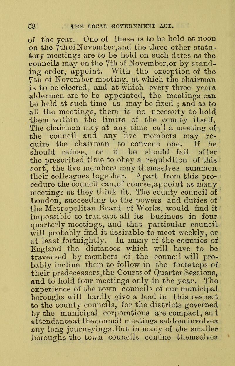 of the year. One of these is to be held at noon on the 7th of November, and the three other statu- tory meetings are to be held on such dates as the councils may on the 7th of November,or by stand- ing order, appoint. With the exception of the 7tn of November meeting, at which the chairman is to be elected, and at which every three years aldermen are to be appointed, the meetings can be held at such time as may be fixed ; and as to all the meetings, there is no necessity to hold them within the limits of the county itself. The chairman may at any time call a meeting of the council and any live members may re- quire the chairman to convene one. If he should refuse, or if he should fail after the prescribed time to obey a requisition of this sort, the five members may themselves summon their colleagues together. Apart from this pro- cedure the council can,of course,appoint as many meetings as they think fit. The county council of London, succeeding to the powers and duties of the Metropolitan Board of Works, would find it impossible to transact all its business in four quarterly meetings, and that particular council wTill probably find it desirable to meet weekly, or at least fortnightly. In many of the counties of England the distances which will have to be traversed by members of the council will pro- bably incline them to follow in the footsteps of their predecessors,the Courts of Quarter Sessions, and to hold four meetings only in the year. The experience of the town councils of our municipal boroughs will hardly give a lead in this respect to the county councils, for the districts governed by the municipal corporations are compact, and attendanceat the council meetings seldom involves any long journeyings.But in many of the smaller .boroughs the town councils confine themselves