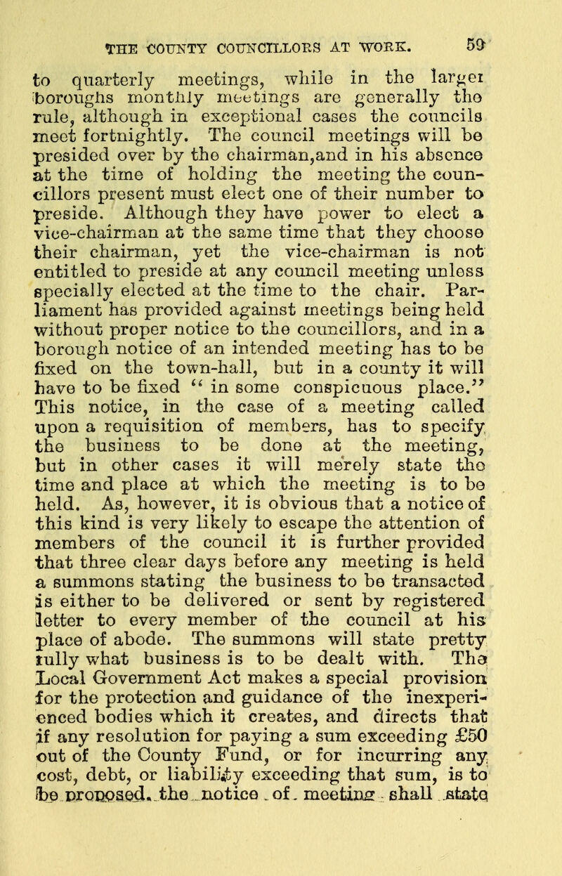 to quarterly meetings, while in the larger boroughs monthly meetings are generally the rule, although in exceptional cases the councils meet fortnightly. 'The council meetings will be presided over by the chairman,and in his absence at the time of holding the meeting the coun- cillors present must elect one of their number to preside. Although they have power to elect a vice-chairman at the same time that they choose their chairman, yet the vice-chairman is not entitled to preside at any council meeting unless specially elected at the time to the chair. Par- liament has provided against meetings being held without proper notice to the councillors, and in a borough notice of an intended meeting has to be fixed on the town-hall, but in a county it will have to be fixed  in some conspicuous place. This notice, in the case of a meeting called upon a requisition of members, has to specify the business to be done at the meeting, but in other cases it will merely state the time and place at which the meeting is to be held. As, however, it is obvious that a notice of this kind is very likely to escape the attention of members of the council it is further provided that three clear days before any meeting is held a summons stating the business to be transacted is either to be delivered or sent by registered letter to every member of the council at his place of abode. The summons will state pretty tully what business is to be dealt with. Tha Local Government Act makes a special provision for the protection and guidance of the inexperi- enced bodies which it creates, and directs that if any resolution for paying a sum exceeding £50 out of the County Fund, or for incurring any cost, debt, or liability exceeding that sum, is to Ibe promos ecL-thenotice .of. meeting shall .state,