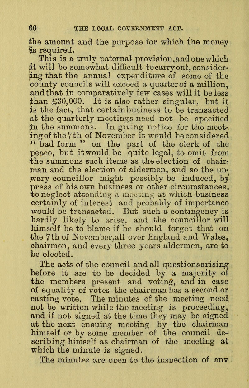 the amount and the purpose for which the money Is required. This is a truly paternal provision,and one which ;it will be somewhat difficult to carry out, consider- ing that the annual expenditure of some of the county councils will exceed a quarterof a million, and that in comparatively few cases will it be less than £30,000. It is also rather singular, but it is the fact, that certain business to be transacted at the quarterly meetings need not be specified in the summons. In giving notice for the meet-, ingof the 7th of November it would be considered  bad form  on the part of the clerk of the peace, but it would be quite legal, to omit from the summons such items as the election of chairs man and the election of aldermen, and so the un< wary councillor might possibly be induced, bj/ press of his own business or other circumstances, to neglect attending a meeting at which business certainly of interest and probably of importance would be transacted. But such a contingency is hardly likely to arise, and the councillor will himself be to blame if he should forget that on the 7th of November,all over England and Wales, chairmen, and every three years aldermen, are to be elected. The acts of the council and all questions arising before it are to be decided by a majority of the members present and voting, and in case of equality of votes the chairman has a second or casting vote. The minutes of the meeting need not be written while the meeting is proceeding, and if not signed at the time they may be signed at the next ensuing meeting by the chairman himself or by some member of the council de- scribing himself as chairman of the meeting at which the minute is signed. The minutes are open to the inspection of anv