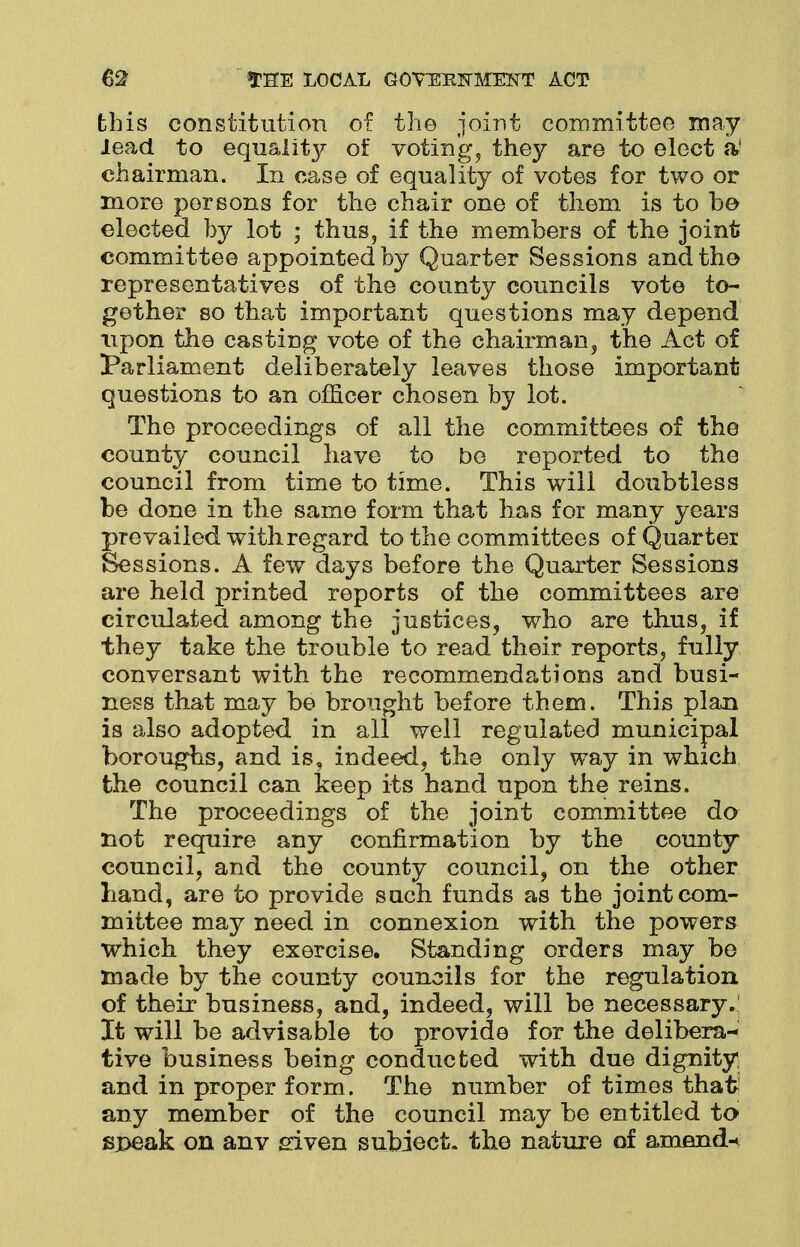 this constitution of the joint committee may lead to equalitj^ of votings they are to elect a' chairman. In case of equality of votes for two or more persons for the chair one of tliem is to be elected by lot ; thus, if the members of the joint committee appointed by Quarter Sessions and the representatives of the county councils vote to- gether so that important questions may depend upon the casting vote of the chairman, the Act of Parliament deliberately leaves those important questions to an officer chosen by lot. The proceedings of all the committees of the county council have to be reported to the council from time to time. This will doubtless be done in the same form that has for many years prevailed with regard to the committees of Quarter Sessions. A few days before the Quarter Sessions are held printed reports of the committees are circulated among the justices, who are thus, if they take the trouble to read their reports, fully conversant with the recommendations and busi- ness that may be brought before them. This plan is also adopted in all well regulated municipal boroughs, and is, indeed, the only way in which the council can keep its hand upon the reins. The proceedings of the joint committee do not require any confirmation by the county council, and the county council, on the other hand, are to provide such funds as the joint com- mittee may need in connexion with the powers Which they exercise. Standing orders may be made by the county councils for the regulation of their business, and, indeed, will be necessary.' It will be advisable to provide for the delibera- tive business being conducted with due dignity, and in proper form. The number of times thaft any member of the council may be entitled to speak on anv given subject, the nature of amend-*