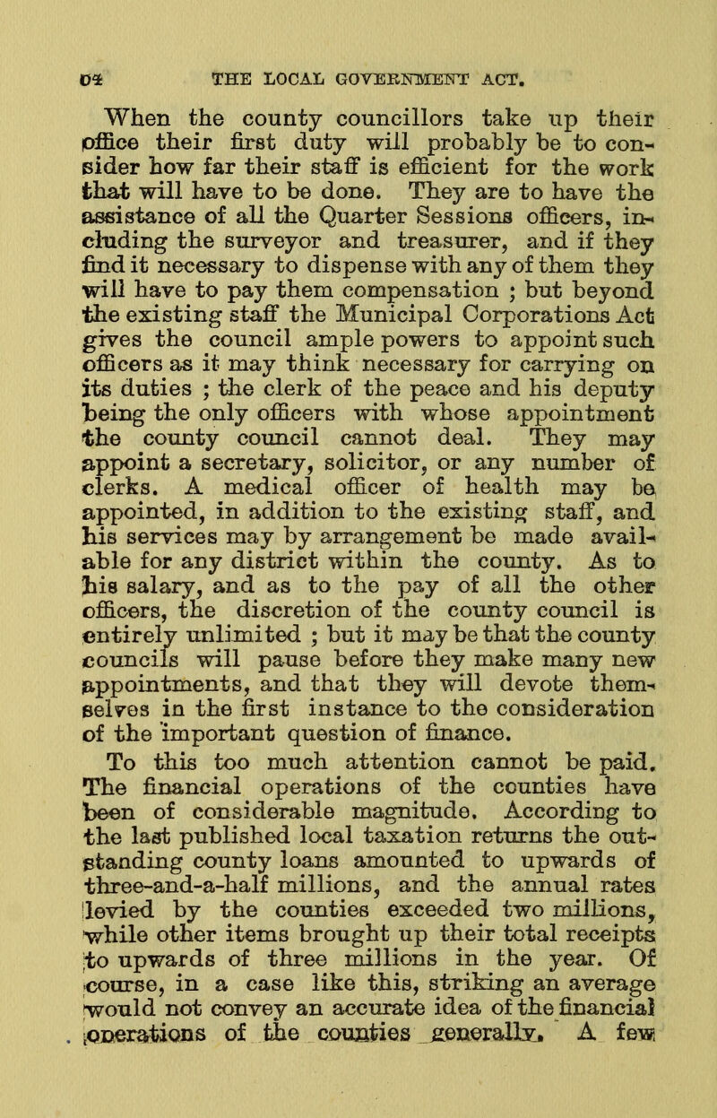 When the county councillors take up their office their first duty will probably be to con- sider how far their staff is efficient for the work that will have to be done. They are to have the assistance of all the Quarter Sessions officers, in- cluding the surveyor and treasurer, and if they find it necessary to dispense with any of them they will have to pay them compensation ; but beyond the existing staff the Municipal Corporations Act gives the council ample powers to appoint such officers as it may think necessary for carrying on its duties ; the clerk of the peace and his deputy being the only officers with whose appointment the county council cannot deal. They may appoint a secretary, solicitor, or any number of clerks. A medical officer of health may be appointed, in addition to the existing staff, and his services may by arrangement be made avails able for any district within the county. As to Jiis salary, and as to the pay of all the other officers, tne discretion of the county council is entirely unlimited ; but it may be that the county councils will pause before they make many new appointments, and that they will devote them^ selves in the first instance to the consideration of the important question of finance. To this too much attention cannot be paid. The financial operations of the counties have been of considerable magnitude. According to the last published local taxation returns the out- standing county loans amounted to upwards of three-and-a-half millions, and the annual rates 'levied by the counties exceeded two millions, while other items brought up their total receipts ;to upwards of three millions in the year. 0£ course, in a case like this, striking an average ^would not convey an accurate idea of the financial iOJDerartions of the counties _£enerallv, A few,