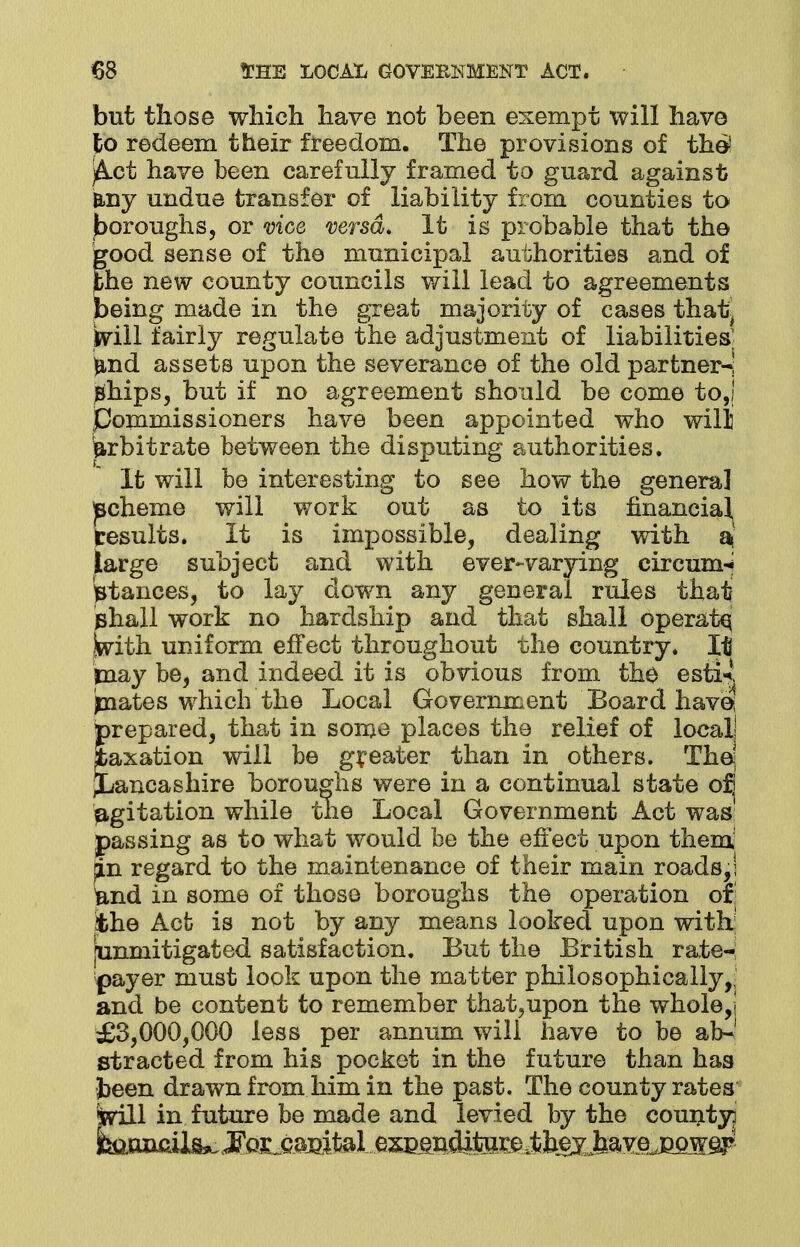 but those which have not been exempt will have to redeem their freedom. The provisions of the! jAct have been carefully framed to guard against B.ny undue transfer of liability from counties to boroughs, or vice versa. It is probable that the good sense of the municipal authorities and of the new county councils will lead to agreements being made in the great majority of cases that^ Will fairly regulate the adjustment of liabilities; ^nd assets upon the severance of the old partner-! Bhips, but if no agreement should be come to,! Commissioners have been appointed who will arbitrate between the disputing authorities. It will be interesting to see how the general pcheme will work out as to its financial results. It is impossible, dealing with a targe subject and with ever-varying circum-i stances, to lay down any general rules that phall work no hardship and that shall operate, Swith. uniform effect throughout the country. It may be, and indeed it is obvious from the esti^ paates which the Local Government Board have; prepared, that in some places the relief of local! taxation will be greater than in others. The; ^Lancashire boroughs were in a continual state ojj agitation while the Local Government Act was passing as to what would be the effect upon them pi regard to the maintenance of their main roads,! tod in some of those boroughs the operation or the Act is not by any means looked upon with; [unmitigated satisfaction. But the British rate- payer must look upon the matter philosophically,, and be content to remember that,upon the whole,! £3,000,000 less per annum will have to be ab-1 stracted from his pocket in the future than has been drawn from him in the past. The county rates Will in future be made and levied by the county]