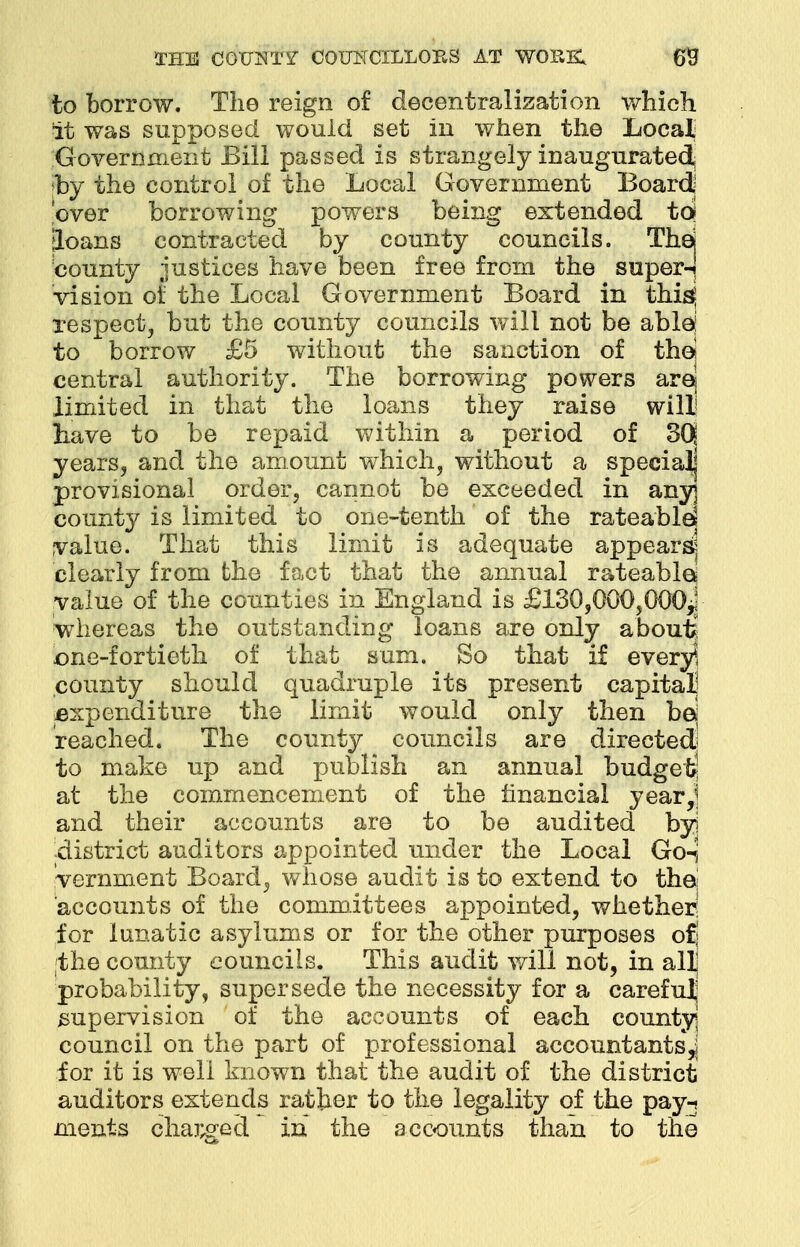 to borrow. The reign of decentralization which it was supposed would set in when the Local Government Bill passed is strangely inaugurated, ;by the control of the Local Government Board lover borrowing powers being extended toj Joans contracted by county councils. Thej county justices have been free from the super-! vision of the Local Government Board in thi^ respect, but the county councils will not be ablej to borrow £5 without the sanction of the! central authority. The borrowing powers arq limited in that the loans they raise will have to be repaid within a period of 3Q years, and the amount which, without a special] provisional order, cannot be exceeded in any] county is limited to one-tenth of the rateable! value. That this limit is adequate appears? clearly from the fact that the annual rateable* value of the counties in England is £130,000,000* whereas the outstanding loans are only about? one-fortieth of that sum. So that if every*, county should quadruple its present capital expenditure the limit would only then bd reached. The county councils are directed; to make up and publish an annual budget at the commencement of the financial year,] and their accounts are to be audited byj -district auditors appointed under the Local Go-S vernment Board, whose audit is to extend to the! accounts of the committees appointed, whether; for lunatic asylums or for the other purposes o£j ;the county councils. This audit will not, in all probability, supersede the necessity for a carefulj supervision of the accounts of each county council on the part of professional accountants^ for it is well known that the audit of the district auditors extends rather to the legality of the pay-? ments charged in the accounts than to the