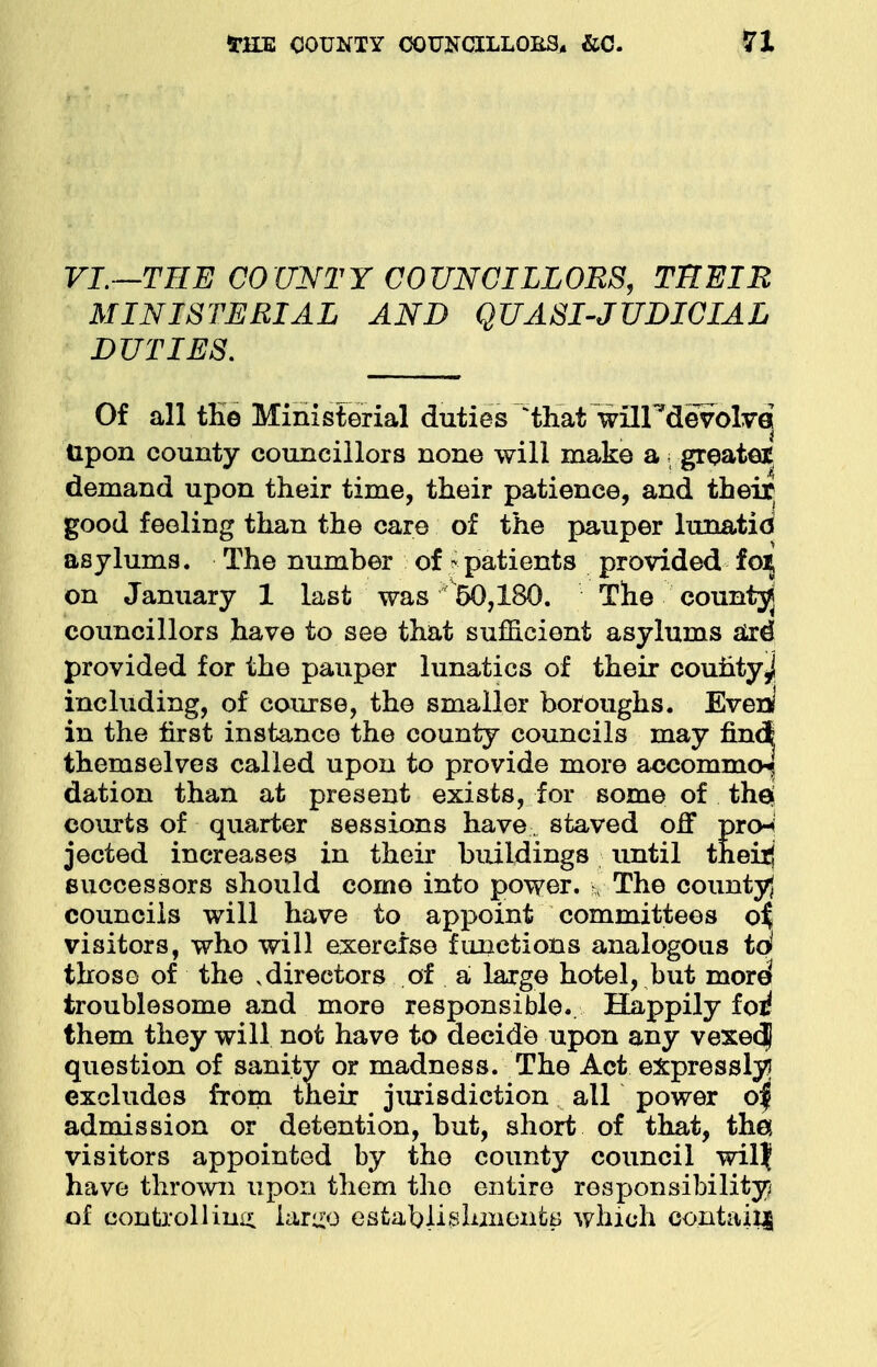 VI.—THE COUNTY COUNCILLORS, THEIR MINISTERIAL AND QUASI-JUDICIAL DUTIES. Of all the Ministerial duties Wat wflHdevolvej Upon county councillors none will make a; greatei demand upon their time, their patience, and their good feeling than the care of the pauper lunatid asylums. The number of S patients provided fo^ on January 1 last was ^50,180. The county councillors have to see that sufficient asylums are* provided for the pauper lunatics of their county^ including, of course, the smaller boroughs. Ever*' in the first instance the county councils may find themselves called upon to provide more accommo^ dation than at present exists, for some of the] courts of quarter sessions have. staved off prcn jected increases in their buildings until their! successors should come into power. ?, The county) councils will have to appoint committees o^ visitors, who will exercise functions analogous to those of the .directors of a large hotel, but moid troublesome and more responsible. Happily foi! them they will not have to decide upon any vexedl question of sanity or madness. The Act expressly? excludes from their jurisdiction all power o| admission or detention, but, short of that, tha visitors appointed by the county council wil? have thrown upon them the entire responsibility of controlling lar^o establishments which contain