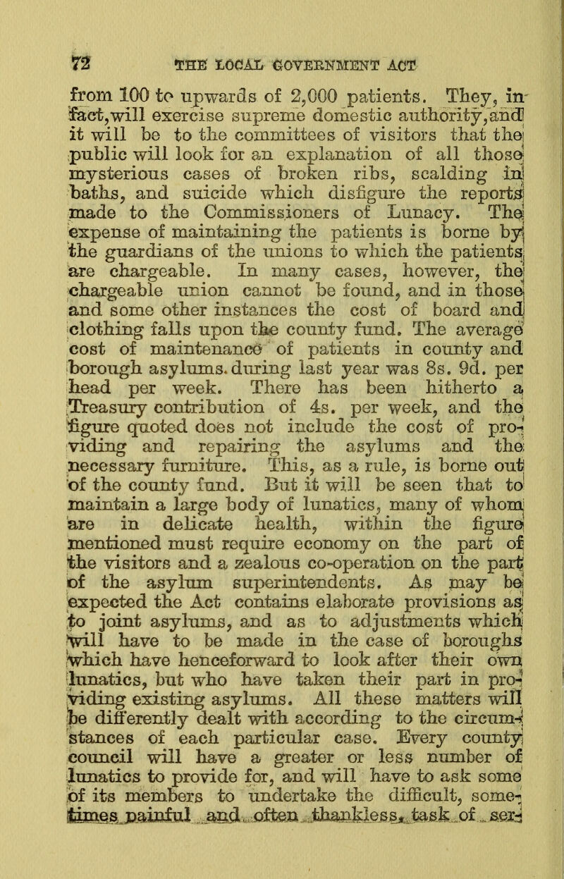 from 100 to upwards of 2,000 patients. They-, in tract, will exercise supreme domestic authority,and] it will be to the committees of visitors that the! public will look for an explanation of all those] mysterious cases of broken ribs, scalding in] baths, and suicide which disfigure the reports! made to the Commissioners of Lunacy. The] expense of maintaining the patients is borne byj the guardians of the unions to which the patientsj are chargeable. In many cases, however, thej chargeable union cannot be found, and in thosej and some other instances the cost of board and] clothing falls upon the county fund. The average cost of maintenance of patients in county and borough asylums-during last year was 8s. 9d. per head per week. There has been hitherto a [Treasury contribution of 4s. per week, and the figure quoted does not include the cost of pro-; viding and repairing the asylums and the; necessary furniture. This, as a rule, is borne out of the county fund. But it will be seen that to! maintain a large body of lunatics, many of whom are in delicate health, within the figure! mentioned must require economy on the part of the visitors and a zealous co-operation on the part' of the asylum superintendents. As rnay be? ;expected the Act contains elaborate provisions asj to joint asylums, and as to adjustments which] Vill have to be made in the case of boroughs Which have henceforward to look after their own lunatics, but who have taken their part in pro-? jviding existing asylums. All these matters will be differently dealt with according to the circumnj stances of each particular case. Every county] council will have a greater or less number of lunatics to provide for, and will have to ask some of its members to undertake the difficult, some-; limes, painful aed often ifomMm^$®8k.M^m%i