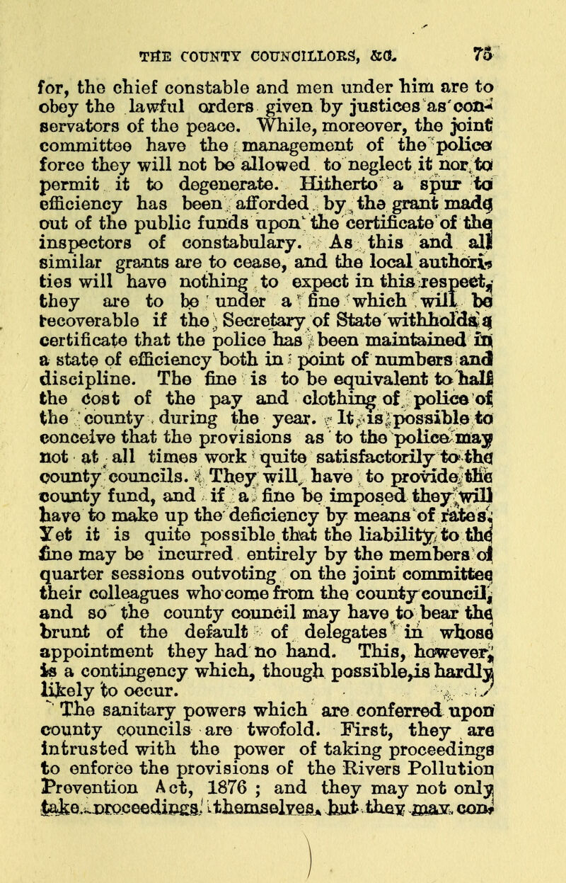 for, the chief constable and men under him are to obey the lawful orders given by justices as'con-*' servators of the peace. While, moreover, the joint! committee have the i management of the police: force they will not be allowed to neglect, it nor,to permit it to degenerate. Hitherto a spur td efficiency has been afforded by ^ the grant made; out of the public funds upon' the certificate of the inspectors of constabulary. As this and all similar grants are to cease, and the local authoxis ties will have nothing to expect in this jespect^ they are to be under a1 fine whichwill be recoverable if the) Secretary of State withholds fij certificate that the police has:| been maintained in} a state of eniciency both in i point of numbers \ and discipline. The fine is to be equivalent to hall the Cost of the pay and clothing of police of the : county > during the year, t lt'p>is | possible to conceive that the provisions as to the police-may not at ■ all times work| quite satisfactorily to:tb.cr county councils. H They; will, have to provide?tlfe tcounty fund, and if a. fine be imposed they|will have to make up the deficiency by means of rates; Yet it is quite possible that the liability to the fine may be incurred entirely by the members o| quarter sessions outvoting on the joint committee) their colleagues who come from the county council^ and so the county council may have to bear th€j brunt of the default of delegates r in whose appointment they had no hand. This, howeverj is a contingency which, though possible^is hardlja lively to occur. - ;./ Tbe sanitary powers which are conferred upon county councils are twofold. First, they are intrusted with the power of taking proceedings to enforce the provisions of the Rivers Pollution Prevention Act, 1876 ; and they may not onljj |ake.i.x)roceedin£a,i L themselves Jjuifc the^ majr,, con*