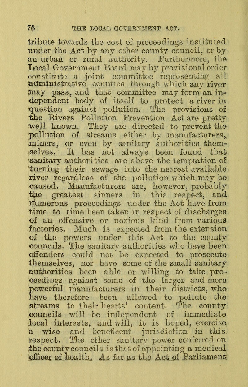 tribute towards the cost of proceedings instituted under the Act by any other county council, or by an urban or rural authority. Furthermore, the Local Government Board may by provisional order constitute a joint committee representing all &amini strati ve counties tiirougn which any river Smay pass, and that committee may form an in- dependent body of itself to protect a river in ■question against pollution. The provisions of the Rivers Pollution Prevention Act are pretty well known. They are directed to prevent the pollution of streams either by manufacturers, miners, or even by sanitary authorities them- selves. It has not always been found that sanitary authorities are above the temptation of turning their sewage into the nearest available triver regardless of the pollution which may be caused. Manufacturers are, however, probably the greatest sinners in this respect, and xfumerous proceedings under the Act have from time to time been taken in respect of discharges of an offensive or noxious kind from various factories. Much is expected from the extension of the powers under this Act to the county councils. The sanitary authorities who have been offenders could not be expected to prosecute themselves, nor have some of the small sanitary; authorities been able or willing to take pro* ceedings against some of the larger and more powerful manufacturers in their districts, who have therefore been allowed to pollute the streams to their hearts7 content. The county councils will be independent of immediate local interests, and will, it is hoped, exercise a wise and beneficent jurisdiction in this, respect. The other sanitary power conferred on the county councils is that of appointing a medical officer of health* As far as the Act,of Parliament