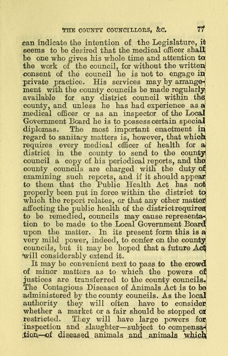 rraE county couiTCiLLor^, &a 7? can indicate the intention of the Legislature, it seems to be desired that the medical officer shall] be one who gives his whole time and attention to* the work of the council, for without the written/ consent of the council he is not to engage in private practice. His services may by arrange-j ment with the county councils be made regularly] available for any district council within thd county, and unless he has had experience as a' medical officer or as an inspector of the LocaJf Government Board he is to possess certain special diplomas. The most important enactment irjj regard to sanitary matters is, however, that whichj requires every medical officer of health for aj district in the county to send to the county council a copy of his periodical reports, and the/ county councils are charged with the duty or, examining such reports, and if it should appeal to them that the Public Health Act has not. properly been put in force within the district toj which the report relates, or that any other matter^ affecting the public health of the district require^ to be remedied, councils may cause representaj tion to be made to the Local Government Board, upon the matter. In its present form this is si very mild power, indeed, to confer on the county councils, but it may be hoped that a future Aclj will considerably extend it. It may be convenient next to pass to the crowd of minor matters as to which the powers o£ justices are transferred to the county councils*] The Contagious Diseases of Animals Act is to be administered by the county councils. As the local authority they will often have to consider^ whether a market or a fair should be stopped ot restricted. They will have large powers for, inspection and slaughter—subject to compensa-^ jfcioftr-of diseased animals and animals w&ieii