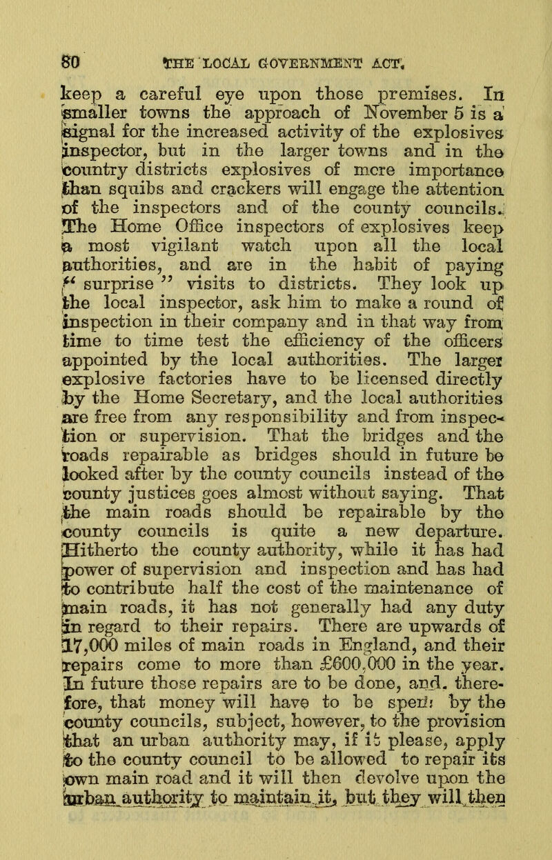 keep a careful eye upon those premises. In ©mailer towns the approach of [November 5 is a ^signal for the increased activity of the explosives inspector, but in the larger towns and in the ^country districts explosives of mere importance jfchan squibs and crackers will engage the attention of the inspectors and of the county councils.; The Home Office inspectors of explosives keep ft most vigilant watch upon all the local authorities, and are in the habit of paying f* surprise  visits to districts. They look up ihe local inspector, ask him to make a round oj inspection in their company and in that way from time to time test the efficiency of the officers appointed by the local authorities. The larger explosive factories have to be licensed directly by the Home Secretary, and the local authorities are free from any responsibility and from inspect iion or supervision. That the bridges and the toads repairable as bridges should in future be looked after by the county councils instead of the county justices goes almost without saying. That jthe main roads should be repairable by the county councils is quite a new departure. pBitherto the county authority, while it has had [power of supervision and inspection and has had to contribute half the cost of the maintenance of knain roads, it has not generally had any duty jin regard to their repairs. There are upwards of 17,000 miles of main roads in England, and their jrepairs come to more than £600.000 in the year. In future those repairs are to be done, anil, there- fore, that money will have to be sperij by the bounty councils, subject, however, to the provision fchat an urban authority may, if it please, apply fco the county council to be allowed to repair its sown main road and it will then devolve upon the teb^authoritj to m^ntain ita bp.ji,,thejy LwUiJfeen