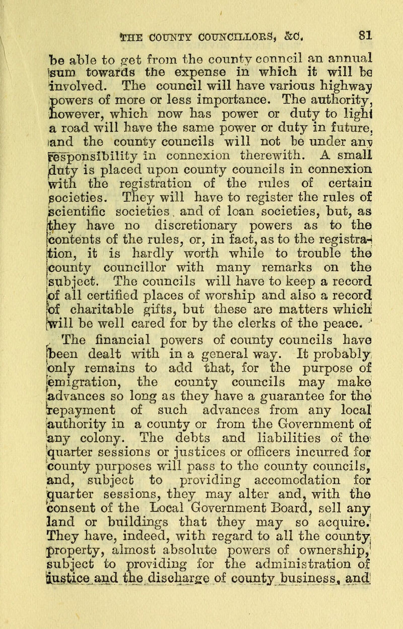 be able to get from the county council an annual Isum towards the expense in which it will be involved. The council will have various highway powers of more or less importance. The authority, fiowever, which now has power or duty to lighi a road will have the same power or duty in future, ?and the county councils will not be under anv fesjponsibility in connexion therewith. A small duty is placed upon county councils in connexion societies. They will have to register the rules of scientific societies, and of loan societies, but, as they have no discretionary powers as to the contents of the rules, or, in fact, as to the registra-i tion, it is hardly worth while to trouble tho county councillor with many remarks on the subject. The councils will have to keep a record of all certified places of worship and also a record of charitable gifts, but these are matters which; will be well cared for by the clerks of the peace. 1 , The financial powers of county councils have fbeen dealt with in a general way. It probably, only remains to add that, for the purpose of Emigration, the county councils may make advances so long as they have a guarantee for the Repayment of such advances from any local authority in a county or from the Government of any colony. The debts and liabilities of the1 [quarter sessions or justices or officers incurred for ■county purposes will pass to tho county councils, and, subject to providing accomodation for quarter sessions, they may alter and, with the consent of the Local Government Board, sell any land or buildings that they may so acquire; They have, indeed, with regard to all the county; property, almost absolute powers of ownership,1 subject to providing for the administration of lu§Moe^and the discharge of county business,, and of the rules of certain