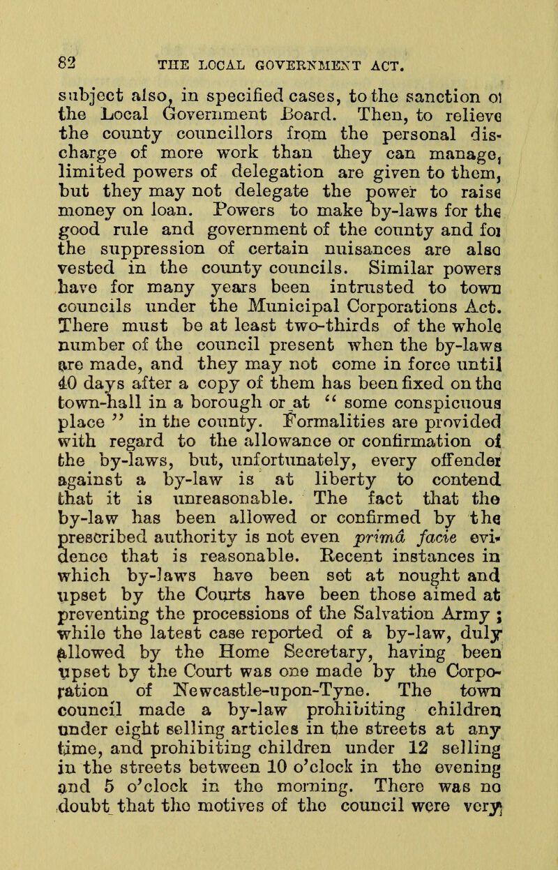 subject also, in specified cases, to the sanction o) the Local Uovernment Board. Then, to relieve the county councillors from the personal dis- charge of more work than they can manage, limited powers of delegation are given to them, but they may not delegate the power to raise money on loan. Powers to make by-laws for the good rule and government of the connty and foi the suppression of certain nuisances are also vested in the county councils. Similar powers have for many years been intrusted to town councils under the Municipal Corporations Act. There must be at least two-thirds of the whole number of the council present when the by-laws are made, and they may not come in force until 40 days after a copy of them has been fixed on the town-hail in a borough or at  some conspicuous place  in the county. Formalities are provided with regard to the allowance or confirmation of the by-laws, but, unfortunately, every ofTendei against a by-law is at liberty to contend that it is unreasonable. The fact that the by-law has been allowed or confirmed by the prescribed authority is not even prima facie evi* dence that is reasonable. Recent instances in which by-laws have been set at nought and upset by the Courts have been those aimed at preventing the processions of the Salvation Army ; while the latest case reported of a by-law, duly allowed by the Home Secretary, having been upset by the Court was one made by the Corpo- ration of Newcastle-upon-Tyne. The town council made a by-law prohibiting children under eight selling articles in the streets at any time, and prohibiting children under 12 selling in the streets between 10 o'clock in the evening and 5 o'clock in the morning. There was no doubt that the motives of tho council were very)