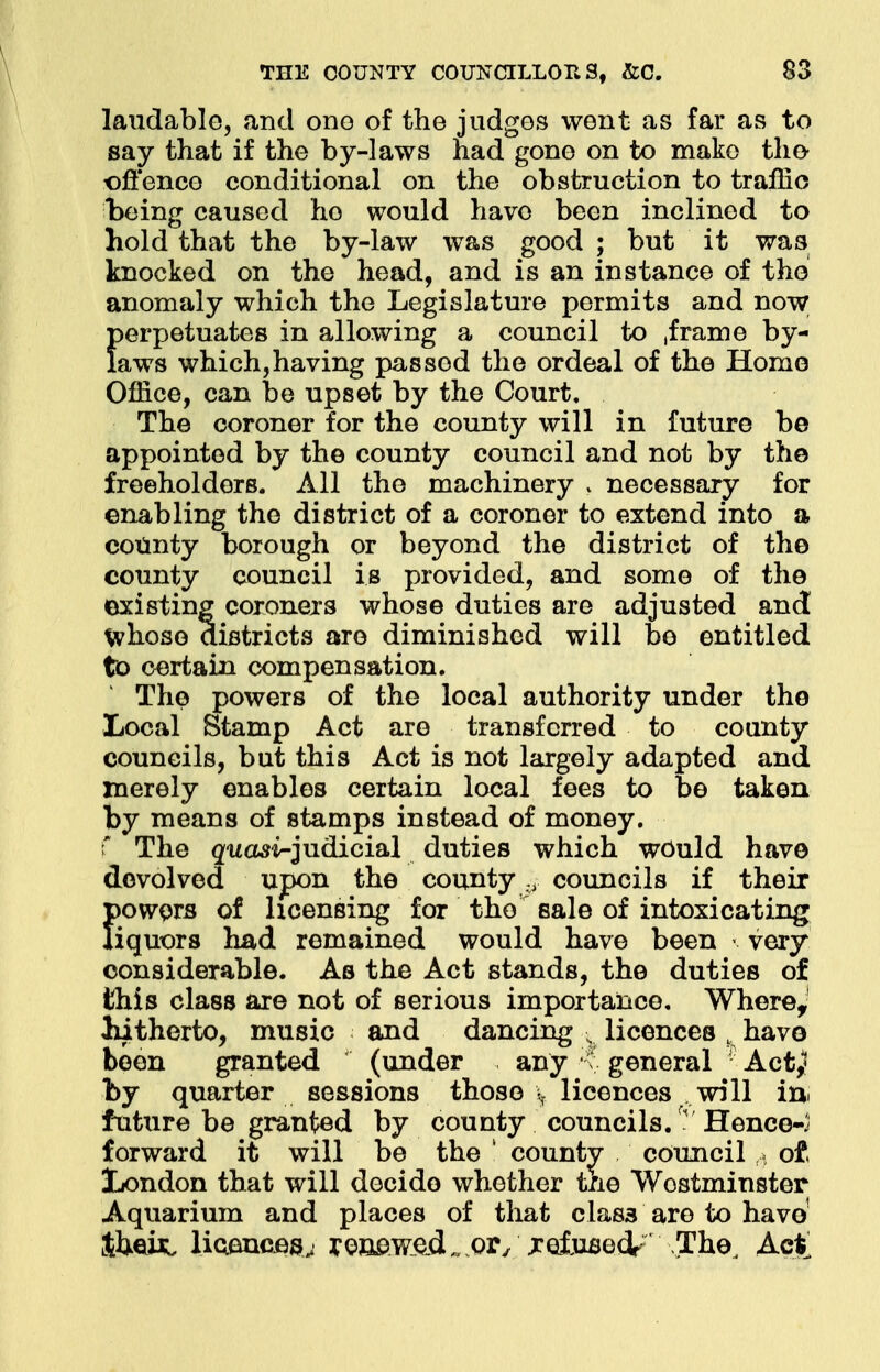 laudable, and one of the judges went as far as to say that if the by-laws had gone on to make the offence conditional on the obstruction to traffic being caused ho would have been inclined to hold that the by-law was good ; but it was knocked on the head, and is an instance of the anomaly which the Legislature permits and now perpetuates in allowing a council to .frame by- laws which, having pas sod the ordeal of the Homo Office, can be upset by the Court. The coroner for the county will in future be appointed by the county council and not by the freeholders. All the machinery , necessary for enabling the district of a coroner to extend into a county borough or beyond the district of the county council is provided, and some of the existing coroners whose duties are adjusted and! whoso districts are diminished will be entitled to certain compensation. The powers of the local authority under the Local Stamp Act are transferred to county councils, but this Act is not largely adapted and merely enables certain local fees to be taken by means of stamps instead of money, f The guast-judicial duties which would have devolved upon the county :y councils if their powers of licensing for tho sale of intoxicating liquors had remained would have been < very considerable. As the Act stands, the duties of this class are not of serious importance. Where, hitherto, music and dancing , licences K have been granted (under any t; general Act,1* by quarter sessions those \ licences will iu> future be granted by county councils/ Hence-- forward it will be the ! county council ,» ot London that will decide whether the Wostminster Aquarium and places of that clas3 are to havo1 theisi licences,. renewed _or/ relusedrThe, Act