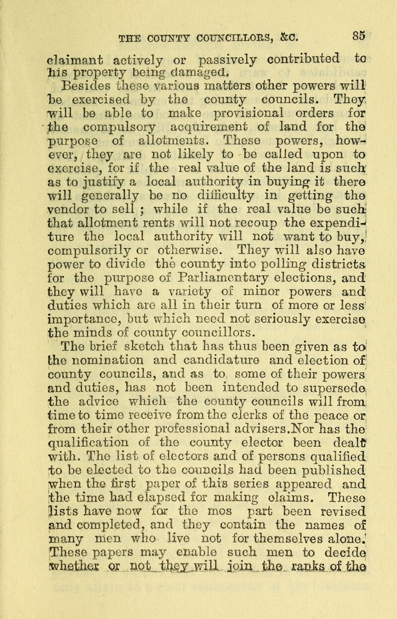 claimant actively or passively contributed to liis property being damaged. Besides these various matters other powers will he exercised by the county councils. They will be able to make provisional orders for the compulsory acquirement of land for the purpose of allotments. These powers, how- ever, they are not likely to be called upon to exercise, for if the real value of the land is such as to justify a local authority in buying it there will generally be no difficulty in getting the vendor to sell ; while if the real value be such' that allotment rents will not recoup the expends ture the local authority will not want to buy,; compulsorily or otherwise. They will also have power to divide the county into polling districts, for the purpose of Parliamentary elections, and they will have a variety of minor powers and duties which are all in their turn of more or less* importance, but which need not seriously exercise the minds of county councillors. The brief sketch that has thus been given as to* the nomination and candidature and election of! county councils, and as to: some of their powers and duties, has not been intended to supersede, the advice which the county councils will from time to time receive from the clerks of the peace or from their other professional advisers.Nor has the qualification of the county elector been dealt with. The list of electors and of persons qualified to be elected to the councils had been published when the first paper of this series appeared and the time had elapsed for making claims. These lists have now for the mos part been revised and completed, and they contain the names of many men who live not for themselves alone J jThese papers may enable such men to decide