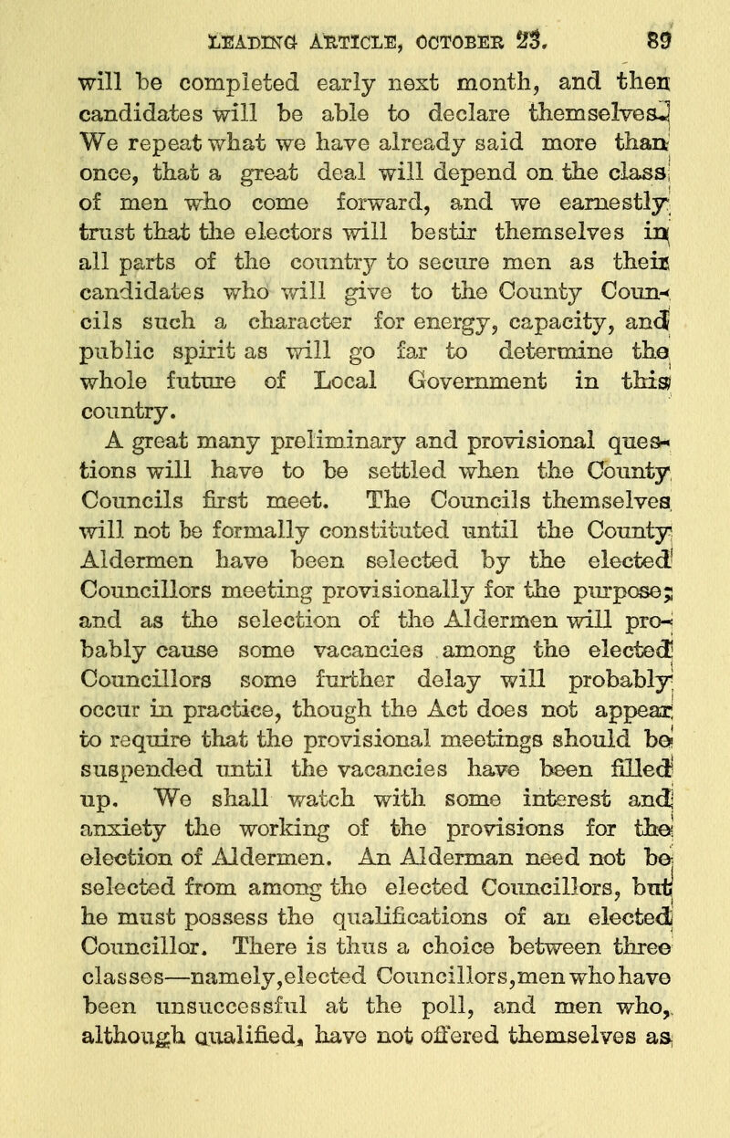 will be completed early next month, and then candidates will be able to declare themselves^ We repeat what we have already said more than once, that a great deal will depend on the class of men who come forward, and we earnestly trust that the electors will bestir themselves in( all parts of the country to secure men as theiu candidates who will give to the County Conn* cils such a character for energy, capacity, an<$ public spirit as will go far to determine the whole future of Local Government in this? country. A great many preliminary and provisional que a* tions will have to be settled when the County Councils first meet. The Councils themselves will not be formally constituted until the County Aldermen have been selected by the elected' Councillors meeting provisionally for the purpose; and as the selection of the Aldermen will pro-* bably cause some vacancies among the elected] Councillors some further delay will probably; occur in practice, though the Act does not appear; to require that the provisional meetings should be? suspended until the vacancies have been filled1 up. We shall watch with some interest and] anxiety the working of the provisions for thej election of Aldermen. An Alderman need not be* selected from among the elected Councillors, but he must possess the qualifications of an elected] Councillor. There is thus a choice between three classes—namely,elected Councillors,men who have been unsuccessful at the poll, and men who, although Qualified, have not offered themselves as-