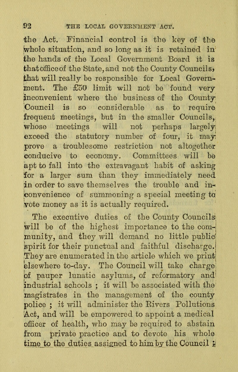 the Act. Financial control is the key of the ftvhole situation, and so long as it is retained in' the hands of the Local Government Board it is that office of the State, and not the County Councils? that will really he responsible for Local Govern- ment. The £50 limit will not be found very inconvenient where the business of the County Council is so considerable as to require frequent meetings, but in the smaller Councils,, whose meetings will not perhaps largely^ exceed the statutory number of four, it mayi prove a troublesome restriction not altogether conducive to economy. Committees will be apt to fall into the extravagant habit of asking for a larger sum than they immediately need in order to save themselves the trouble and in-* convenience of summoning a special meeting tq vote money as it is actually required. The executive duties of the County Councils* will be of the highest importance to the com-] munifcy, and they will demand no little public] spirit for their punctual and faithful discharge. They are enumerated in the article which we print elsewhere to-day. The Council will take charge! of pauper lunatic asylums, of reformatory and! industrial schools ; it will be associated with the magistrates in the management of the county police ; it will administer the Bivers Pollutions !Act, and will be empowered to appoint a medical officer of health, who may be required to abstain from private practice and to devote his whole timejbo the duties assigned to him by the Council 3