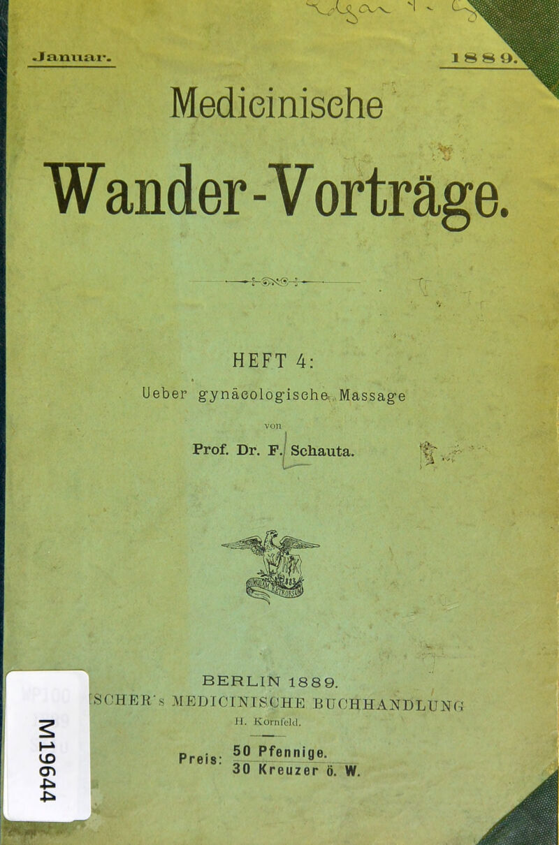 «Janvxtti*. 188 <>: Medieinisehe Wander - Vorträge. HEFT 4: Ueber gynäeologiseh& Massage von Prof. Dr. F./ Schauta. CT» BERLIN 1889. 8 CHE R' s MEDICINISfJHE BüOHHANDLUNi-i II. Ko/nfeld. Preis: 50 Pf«nnige. 30 Kreuzer ö. W.