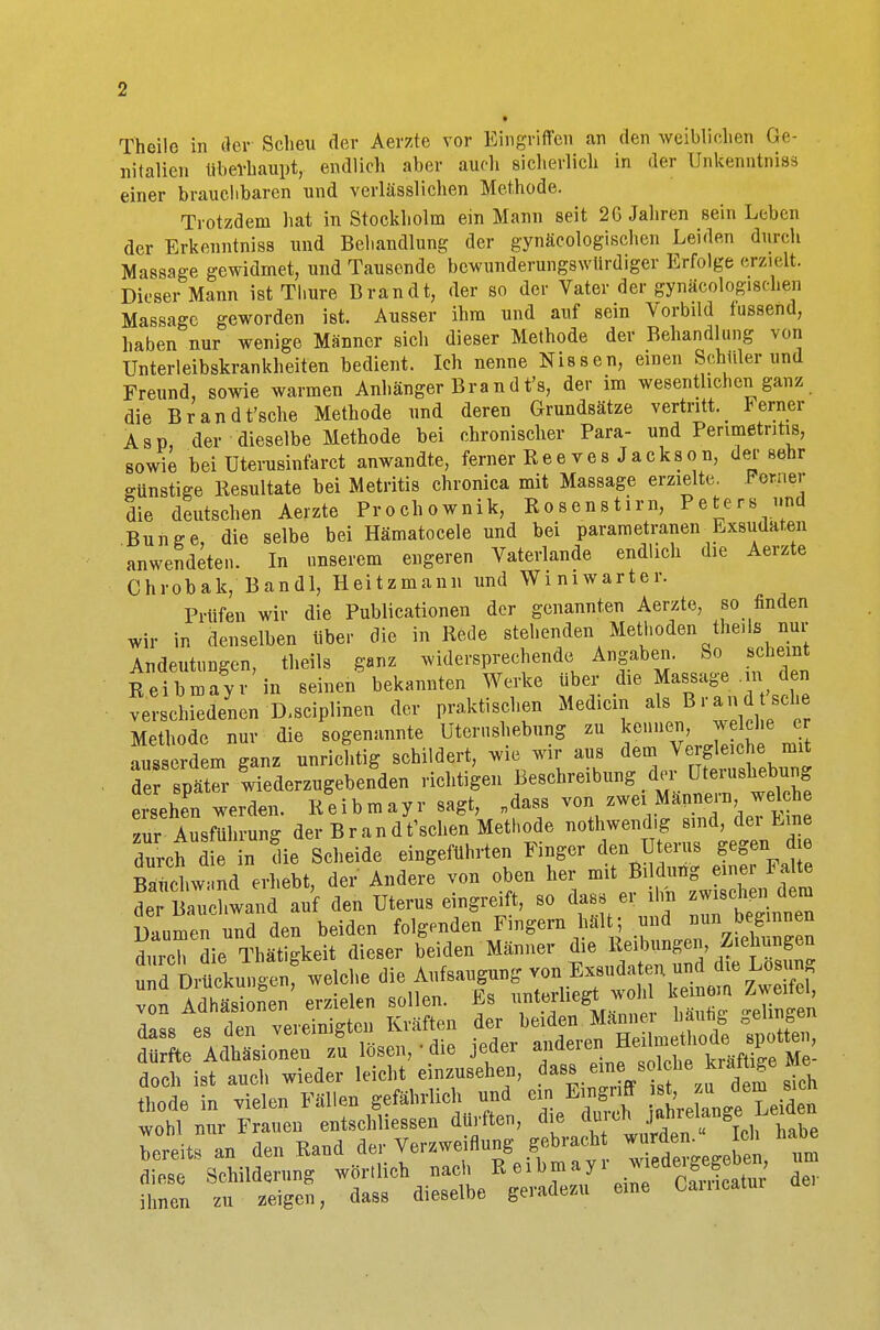 Theile in der Scheu der Aerzte vor Eingriffen an den weiblichen Ge- nitalien überhaupt, endlieh aber auch sicherlich in der ünkenntniss einer brauchbaren und verlässlichen Methode. Trotzdem hat in Stockholm ein Mann seit 2G Jahren sein Leben der Erkenntniss und Behandlung der gynäkologischen Leiden durch Massage gewidmet, und Tausende bewunderungswürdiger Erfolge erzielt. Dieser Mann ist Thure Brandt, der so der Vater der gynäcologisehen Massage geworden ist. Ausser ihm und auf sein \orbild fussend, haben nur wenige Männer sich dieser Methode der Behandlung von Unterleibskrankheiten bedient. Ich nenne Nissen, einen Schiller und Freund, sowie warmen Anhänger Brandt's, der im wesentlichen ganz die Brandt'sche Methode und deren Grundsätze vertritt, lerner Asp, der dieselbe Methode bei chronischer Para- und Perimetritis, sowie bei Uterusinfarct anwandte, ferner Ree ves Jackson, der sehr günstige Resultate bei Metritis chronica mit Massage erzielte. Forner die deutschen Aerzte Prochownik, Rosenstirn, Peters und Bunge, die selbe bei Hämatocele und bei parametranen Exsudaten anwendeten. In unserem engeren Vaterlande endlich die Aerzte Chrobak, Bandl, Heitzmann und Winiwarter. Prüfen wir die Publicationen der genannten Aerzte, so finden wir in denselben über die in Rede stehenden Methoden theila nur Andeutungen, theils ganz widersprechende Angaben. So scheint Reibmayr in seinen bekannten Werke über die Massage . n den verschiedenen D.sciplinen der praktischen Mediein als Brand sei, Methode nur die sogenannte Uterushebung zu kennen, welche er aus rdem ganz unrichtig schildert, wie wir aus dem Vergleiche mit de sPX Wiederzugebenden richtigen Besehreibung der üterushebung ersehen werden. Reibmayr sagt, „dass von zwei Mannern welche zur Ausführung der Brand t'schen Methode notwendig sind, der Eine durch 1 in die Scheide eingeführten Finger den Uterus gegen d e Rauchwand erhebt, der Andere von oben her mit Bildung einer Falte t Bauentand auf den Uterus eingreift, so das* er Um ™« Daumen und den beiden folgenden Fingern hält; .und^^n7fee1fi^^ durch die Thätigkeit dieser beiden Männer die Reibungen, Ziehungen wohl mir Frauen entschliessen dürften, die du tn jähre ange,im Weit, an den Rand der Ver^nnng ge^M «ta^ oh habe — der