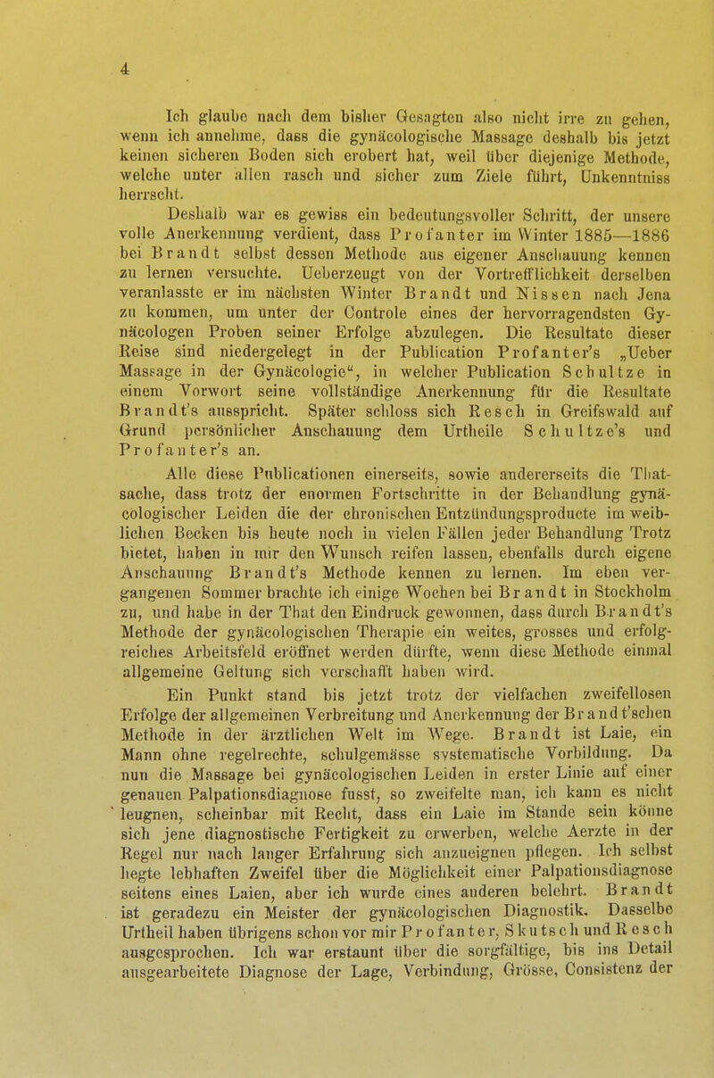 Ich glaube nach dem bisher Gesagten also nicht irre zu gehen, wenn ich annehme, daes die gynäkologische Maßsage deshalb bis jetzt keinen sicheren Boden sich erobert hat, weil über diejenige Methode, welche unter allen rasch und sicher zum Ziele führt, ünkenntniss herrscht. Deshalb war es gewiss ein bedeutungsvoller Schritt, der unsere volle Anerkennung verdient, dass Pro fanter im Winter 1885—1886 bei Brandt selbst dessen Methode aus eigener Anschauung kennen zu lernen versuchte. Ueberzeugt von der Vortrelflichkeit derselben veranlasste er im nächsten Winter Brandt und Nissen nach Jena zu kommen, um unter der Controle eines der hervorragendsten Gy- näcologen Proben seiner Erfolge abzulegen. Die Resultate dieser Reise sind niedergelegt in der Publication Profanter's „Ueber Massage in der Gynäcologie, in welcher Publication Schultze in einem Vorwort seine vollständige Anerkennung für die Resultate Brandt's ausspricht. Später schloss sich Resch in Greifswald auf Grund persönlicher Anschauung dem Urtheile Schultze's und Profanter's an. Alle diese Pnblicationen einerseits, sowie andererseits die That- sache, dass trotz der enormen Fortschritte in der Behandlung gynä- cölogischer Leiden die der chronischen Entzündungsproducte im weib- lichen Becken bis heute noch in vielen Fällen jeder Behandlung Trotz bietet, haben in mir den Wunsch reifen lassen, ebenfalls durch eigene Anschauung Brandt's Methode kennen zu lernen. Im eben ver- gangenen Sommer brachte ich einige Wochen bei Brandt in Stockholm zu, und habe in der That den Eindruck gewonnen, dass durch Brandt's Methode der gynäcologischen Therapie ein weites, grosses und erfolg- reiches Arbeitsfeld eröffnet werden dürfte, wenn diese Methode einmal allgemeine Geltung sich verschafft haben wird. Ein Punkt stand bis jetzt trotz der vielfachen zweifellosen Erfolge der allgemeinen Verbreitung und Anerkennung der Br andt'schen Methode in der ärztlichen Welt im Wege. Brandt ist Laie, ein Mann ohne regelrechte, schulgemässe svstematische Vorbildung. Da nun die Massage bei gynäcologischen Leiden in erster Linie auf einer genauen Palpationsdiagnose fusst, so zweifelte man, icli kann es nicht leugnen, scheinbar mit Recht, dass ein Laie im Stande sein könne sich jene diagnostische Fertigkeit zu erwerben, welche Aerzte in der Regel nur nach langer Erfahrung sich anzueignen pflegen. Ieh seihst hegte lebhaften Zweifel über die Möglichkeit einer Palpationsdiagnose seitens eines Laien, aber ieh wurde eines anderen belehrt. Brandt ist geradezu ein Meister der gynäcologischen Diagnostik. Dasselbe Urtheil haben übrigens schon vor mir Pro f an t e r, S k u ts c h und Resch ausgesprochen. Ich war erstaunt über die sorgfältige, bis ins Detail ausgearbeitete Diagnose der Lage, Verbindung, Grösse, Consistenz der