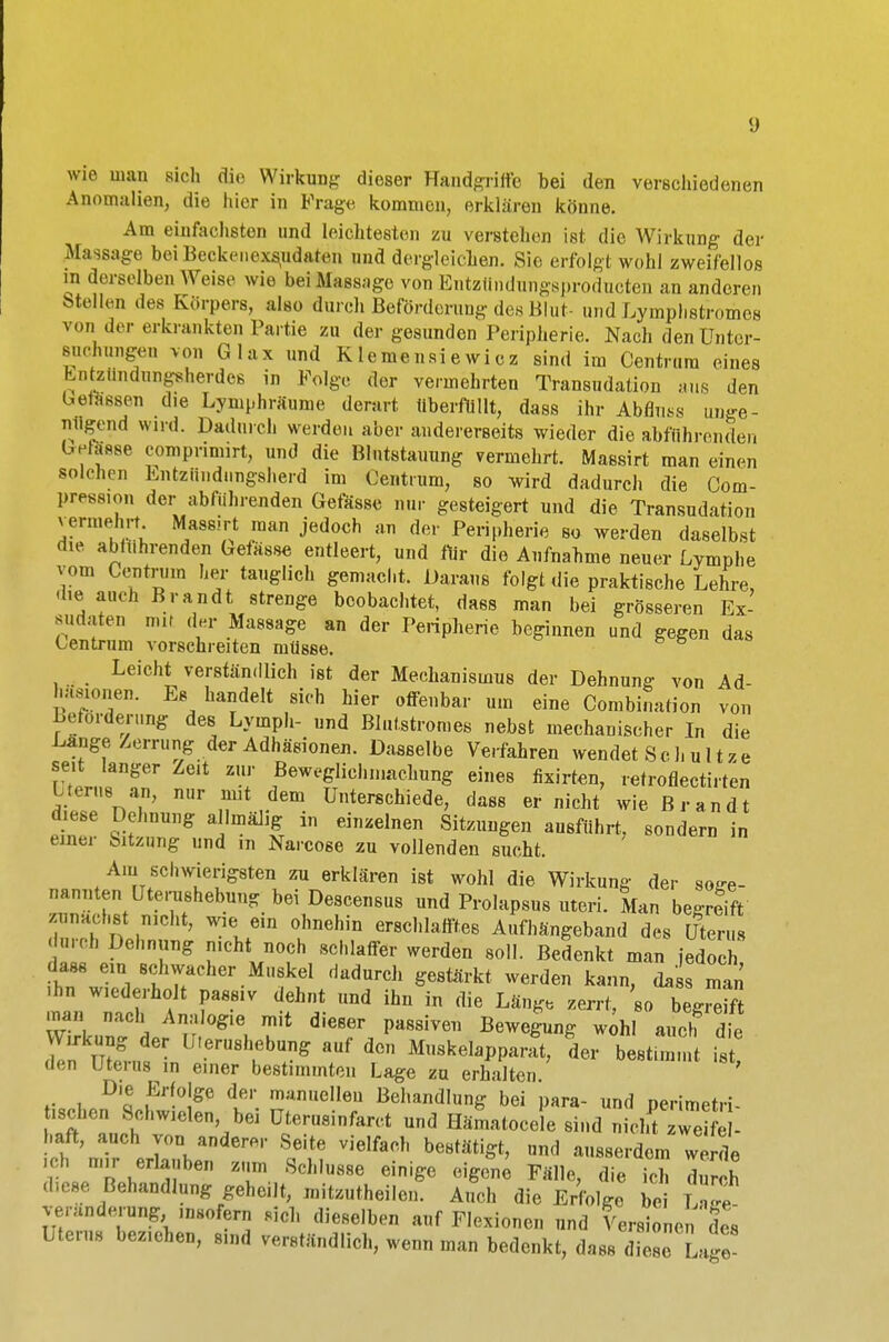wie man sich dir Wirkung dieser Handgriffe bei den verschiedenen Anomalien, die hier in B'rage kommen, erklären könne. Am einfachsten und leichtesten zu verstehen ist die Wirkung der Massage bei Beckenexqadaten und dergleichen. Sic erfolgt wohl zweifellos in derselben Weise wie bei Massage von Entzttndungsproducten an anderen Stellen des Körpers, also durch Beförderung des Blut- und Lymplistromcs von der erkrankten Partie zu der gesunden Peripherie. Nach den Unter- suchungen von Glax und Klemensiewiez sind im Centrum eines Entzündungsherdes in Folge der vermehrten Transudation aus den befassen die Lymphräume derart überfüllt, dass ihr Abflug unge- nügend wird. Dadurch werden aber andererseits wieder die abführenden Gelasse comprimirt, und die Blutstauung vermehrt. Massirt man einen solchen Entzündungsherd im Gentium, so wird dadurch die Com- pression der abführenden Gefässe nur gesteigert und die Transudation vermehrt. Massirt man jedoch an der Peripherie so werden daselbst die abführenden Gefässe entleert, und für die Aufnahme neuer Lymphe vom Centrum her tauglich gemacht. Daraus folgt die praktische Lehre, die auch Brandt strenge beobachtet, dass man bei grösseren Ex- sudaten mir der Massage an der Peripherie beginnen und gegen das Oentrum vorschreiten müsse. Leicht verständlich ist der Mechanismus der Dehnung von Ad- häsionen. Es handelt sich hier offenbar um eine Combination von Beförderung des Lyinph- und Blutstromes nebst mechanischer In die Lange Zerrung der Adhäsionen. Dasselbe Verfahren wendet Sch u 11 ze seit langer Zeit zur Beweglichniachung eines fixirten, retroflectirten dil, 'nT' TV610 ünterschie<^ dass er nicht wie Brandt diese Dehnung allmaJig an einzelnen Sitzungen ausführt, sondern in einer Sitzung und m Narcose zu vollenden sucht. Am schwierigsten zu erklären ist wohl die Wirkung der soge- nannten Utenishebung bei Descensus nnd Prolapsus uteri. Man begreift zunaobs nicht, wie ein ohnehin erschlafftes Aufhängeband des Uterus durch Dehnung nicht noch schlaffer werden soll. Bedenkt man jedoch ?h7wlVfrher Ml'f,el dadUrCh ge8törkt Werde» ka'»b da s man ihn wiederholt passiv dehnt und ihn in die Läng, zerrt, so begreift man nach Analogie mit dieser passiven Bewegung wohl auch de Wirkung der U.erushebung auf den Muskelappara^ der bestimmt i8 den Uterus .n einer bestimmten Lage zu erhalten. ' D|e *>foIge der manuellen Behandlung bei para- und perimetri- hsehen Schwielen bei üterusinfaret und Hämatocele sind nichTzTetfe . haft, auch von anderer Seite vielfach bestätigt, und ausserdem ZI ich mir erlauben zum Schlüsse einige eigene Fälle, die ich dur h d,ese Behandlung gehe.lt, mitzuteilen. Auch die Erfolge bei W vertodening msofern sich dieselben auf Flexionen und Versionen des Uterus bez.ehen, sind verständlich, wenn man bedenkt, dass S Lage