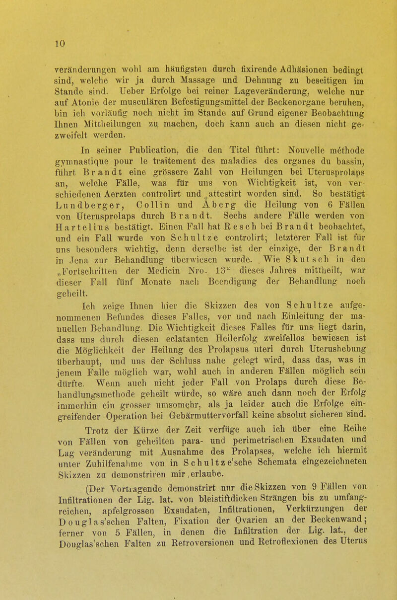 Veränderungen wohl am häufigsten durch fixirende Adhäsionen bedingt sind, welche wir ja durch Massage und Dehnung zu beseitigen im Stande sind. Ueber Erfolge bei reiner Lageveränderung, welcbe nur auf Atonie der musculären Befestigungsmittel der ßeckenorgane beruhen, bin ich vorläufig noch nicht im Stande auf Grund eigener Beobachtung Ihnen Mittlieilungen zu machen, doch kann auch an diesen nicht ge- zweifelt werden. In seiner Publication, die den Titel führt: Nouvelle raethode gymnastique pour le traitement des maladies des organes du bassin, führt Brandt eine grössere Zahl von Heilungen bei Uterusprolaps an, welche Fälle, was für uns von Wichtigkeit ist, von ver- schiedenen Aerzten controlirt und oattestirt worden sind. So bestätigt Lundberger, Collin und Aberg die Heilung von 6 Fällen von Uterusprolaps durch Brandt. Sechs andere Fälle werden von Hartelius bestätigt. Einen Fall hat Resch hei Brandt beobachtet, und ein Fall wurde von Schnitze controlirt; letzterer Fall ist für uns besonders wichtig, denn derselbe ist der einzige, der Brandt in Jena zur Behandlung überwiesen wurde. Wie Skutsch in den „Fortschritten der Medicin Nro. 13 dieses Jahres mittheilt, war dieser Fall fünf Monate nach Beendigung der Behandlung noch geheilt. Ich zeige Ihnen hier die Skizzen des von Sc hu Uze aufge- nommenen Befundes dieses Falles, vor und nach Einleitung der ma- nuellen Behandlung. Die Wichtigkeit dieses Falles für uns liegt darin, dass uns durch diesen eclatanten Heilerfolg zweifellos bewiesen ist die Möglichkeit der Heilung des Prolapsus uteri durch Uterushebung überhaupt, und uns der Schluss nahe gelegt wird, dass das, was in jenem Falle möglich war, wohl auch in anderen Fällen möglich sein dürfte. Wenn auch nicht jeder Fäll von Prolaps durch diese Be- handlungsmethode geheilt würde, so wäre auch dann noch der Erfolg immerhin ein grosser nmsümehr, als ja leider auch die Erfolge ein- greifender Operation bei Gebärmuttervorfall keine absolut sicheren sind. Trotz der Kürze der Zeit verfüge auch ich über eine Reihe von Fällen von geheilten para- und perimetrisclien Exsudaten und Lag Veränderung mit Ausnahme des Prolapses, welche ich hiermit unter Zuhilfenahme von in Schu 11ze'sche Schemata eingezeichneten Skizzen zu demonstriren mir,erlaube. (Der Vortragende demonstrirt nur die Skizzen von 9 Fällen von Infiltrationen der Lig. lat. von bleistiftdicken Strängen bis zu umfang- reichen, apfelgrossen Exsudaten, Infiltrationen, Verkürzungen der Douglas'schen Falten, Fixation der Ovarien an der Beckenwand; ferner von 5 Fällen, in denen die Infiltration der Lig. lat, der Douglas'schen Falten zu Retroversionen und Retroflexionen des Uterus