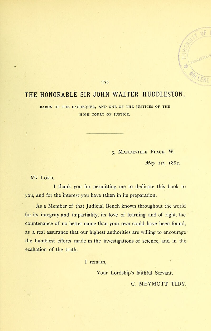 TO THE HONORABLE SIR JOHN WALTER HUDDLESTON, BARON OF THE EXCHEQUER, AND ONE OF THE JUSTICES OF THE HIGH COURT OF JUSTICE. 3, Mandeville Place, W. May \sf, 1882. My Lord, I thank you for permitting me to dedicate this book to you, and for the interest you have taken in its preparation. As a Member of that Judicial Bench known throughout the world for its integrity and impartiality, its love of learning and of right, the countenance of no better name than your own could have been found, as a real assurance that our highest authorities are willing to encourage the humblest efforts made in the investigations of science, and in the exaltation of the truth. I remain. Your Lordship's faithful Servant, C. MEYMOTT TIDY.