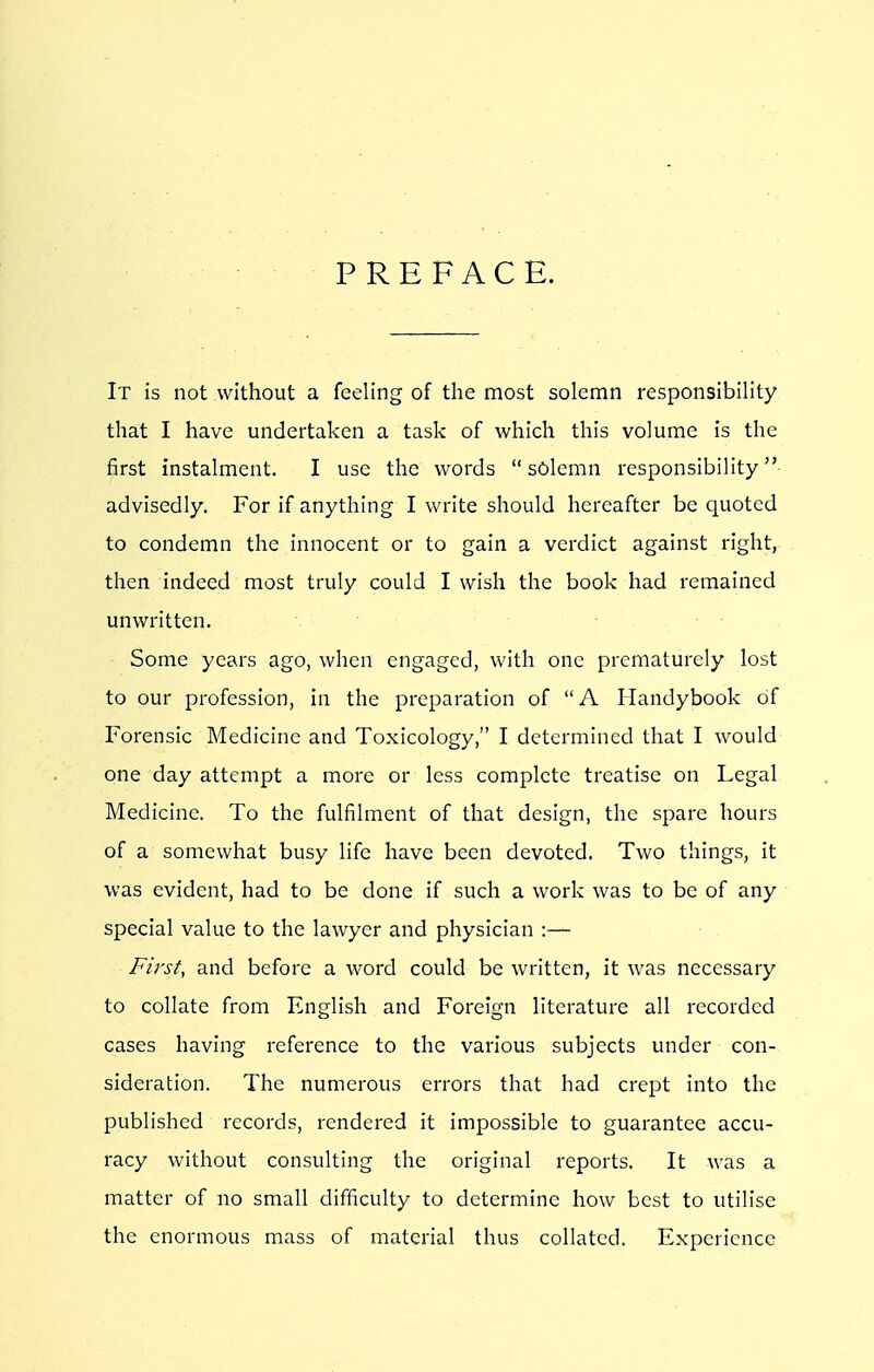 PREFACE. It is not without a feeling of the most solemn responsibility that I have undertaken a task of which this volume is the first instalment. I use the words  solemn responsibility advisedly. For if anything I write should hereafter be quoted to condemn the innocent or to gain a verdict against right, then indeed most truly could I wish the book had remained unwritten. Some years ago, when engaged, with one prematurely lost to our profession, in the preparation of A Handybook of Forensic Medicine and Toxicology, I determined that I would one day attempt a more or less complete treatise on Legal Medicine. To the fulfilment of that design, the spare hours of a somewhat busy life have been devoted. Two things, it was evident, had to be done if such a work was to be of any special value to the lawyer and physician :— First, and before a word could be written, it was necessary to collate from English and Foreign literature all recorded cases having reference to the various subjects under con- sideration. The numerous errors that had crept into the published records, rendered it impossible to guarantee accu- racy without consulting the original reports. It was a matter of no small difficulty to determine how best to utilise the enormous mass of material thus collated. Experience