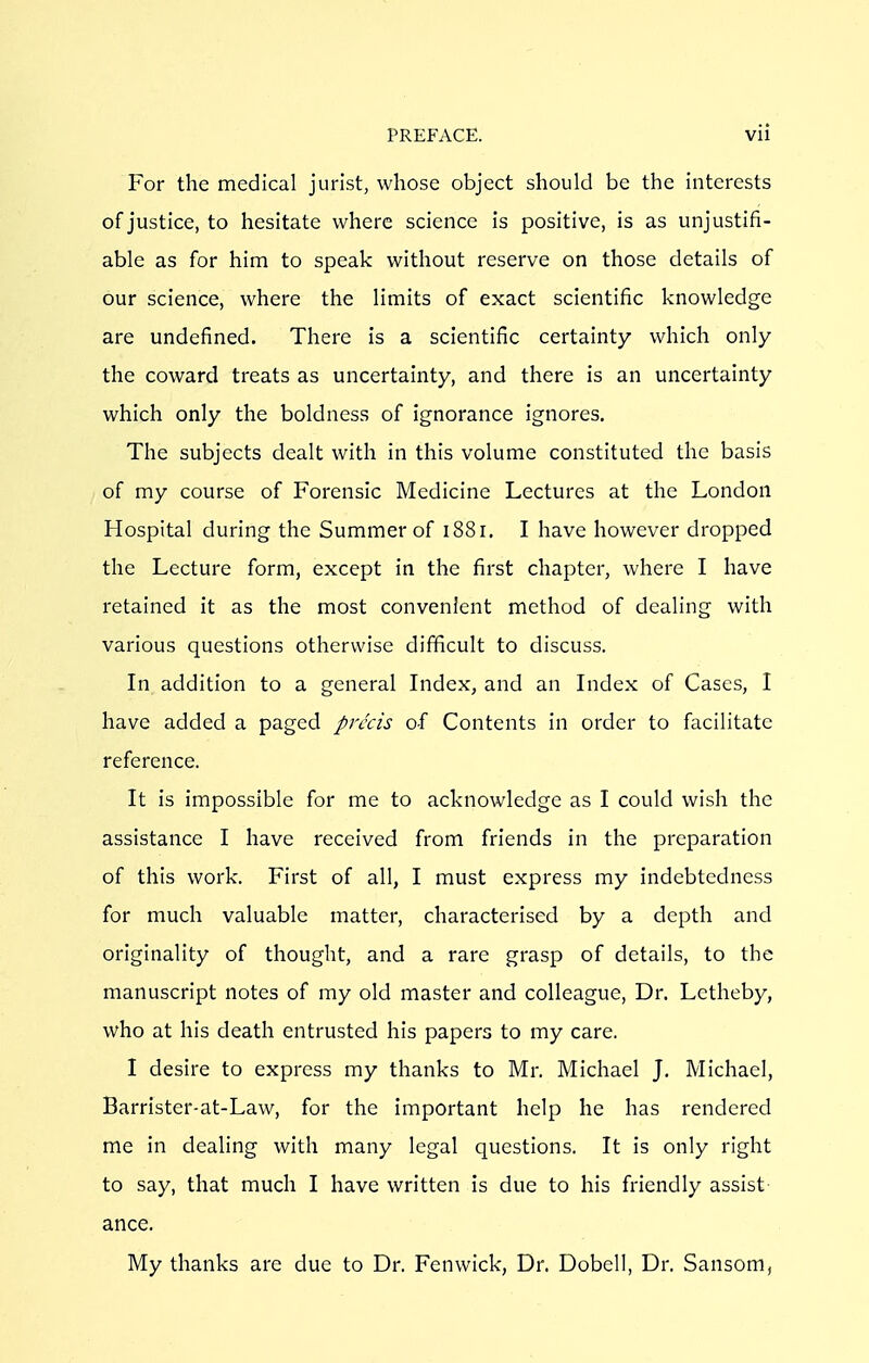 For the medical jurist, whose object should be the interests of justice, to hesitate where science is positive, is as unjustifi- able as for him to speak without reserve on those details of our science, where the limits of exact scientific knowledge are undefined. There is a scientific certainty which only the coward treats as uncertainty, and there is an uncertainty which only the boldness of ignorance ignores. The subjects dealt with in this volume constituted the basis of my course of Forensic Medicine Lectures at the London Hospital during the Summer of 1881. I have however dropped the Lecture form, except in the first chapter, where I have retained it as the most convenient method of dealing with various questions otherwise difficult to discuss. In addition to a general Index, and an Index of Cases, I have added a paged precis of Contents in order to facilitate reference. It is impossible for me to acknowledge as I could wish the assistance I have received from friends in the preparation of this work. First of all, I must express my indebtedness for much valuable matter, characterised by a depth and originality of thought, and a rare grasp of details, to the manuscript notes of my old master and colleague, Dr. Letheby, who at his death entrusted his papers to my care. I desire to express my thanks to Mr. Michael J. Michael, Barrister-at-Law, for the important help he has rendered me in dealing with many legal questions. It is only right to say, that much I have written is due to his friendly assist ance. My thanks are due to Dr. Fenwick, Dr. Dobell, Dr. Sansom,