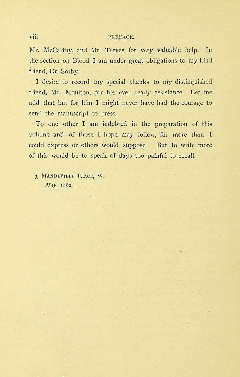 Mr. McCarthy, and Mr. Treves for very valuable help. In the section on Blood I am under great obligations to my kind friend, Dr. Sorby. I desire to record my special thanks to my distinguished friend, Mr, Moulton, for his ever ready assistance. Let me add that but for him I might never have had the courage to send the manuscript to press. To one other I am indebted in the preparation of this volume and of those I hope may follow, far more than I could express or others would suppose. But to write more of this would be to speak of days too painful to recall. 3, M'ANDEVILLE PLACE, W. May, 1882.