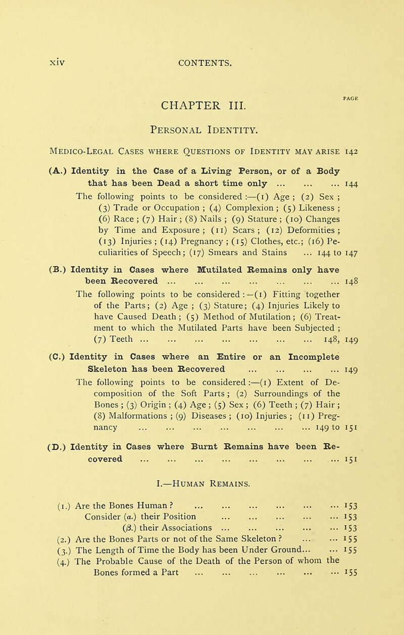 PAGE CHAPTER III. Personal Identity. Medico-Legal Cases where Questions of Identity may arise 142 (A,) Identity in the Case of a Living Person, or of a Body that has been Dead a short time only ... ... ... 144 The following points to be considered :—(i) Age ; (2) Sex ; (3) Trade or Occupation ; (4) Complexion ; (5) Likeness ; (6) Race ; (7) Hair ; (8) Nails ; (9) Stature ; (10) Changes by Time and Exposure; (11) Scars; (12) Deformities; (13) Injuries ; (14) Pregnancy ; (15) Clothes, etc.; (16) Pe- culiarities of Speech; (17) Smears and Stains ... 14410 147 (B.) Identity in Cases where Mutilated Remains only have been Recovered ... ... ... ... ... ... ... 148 The following points to be considered :—(i) Fitting together of the Parts; (2) Age ; (3) Stature; (4) Injuries Likely to have Caused Death; (5) Method of Mutilation; (6) Treat- ment to which the Mutilated Parts have been Subjected ; (7) Teeth 148, 149 (C.) Identity in Cases where an Entire or an Incomplete Skeleton has been Recovered ... ... ... ... 149 The following points to be considered :—(i) Extent of De- composition of the Soft Parts; (2) Surroundings of the Bones ; (3) Origin ; (4) Age ; (5) Sex ; (6) Teeth ; (7) Hair ; (8) Malformations ; (9) Diseases ; (10) Injuries ; (11) Preg- nancy ... ... ... ... 149 to 151 (D.) Identity in Cases where Burnt Remains have been Re- covered ... 151 I.—Human Remains. (i.) Are the Bones Human? 153 Consider (a.) their Position 153 (^.) their Associations ... ... ... ... ••• I53 (2.) Are the Bones Parts or not of the Same Skeleton 15 5 (3.) The Length of Time the Body has been Under Ground 155 (4.) The Probable Cause of the Death of the Person of whom the Bones formed a Part I55