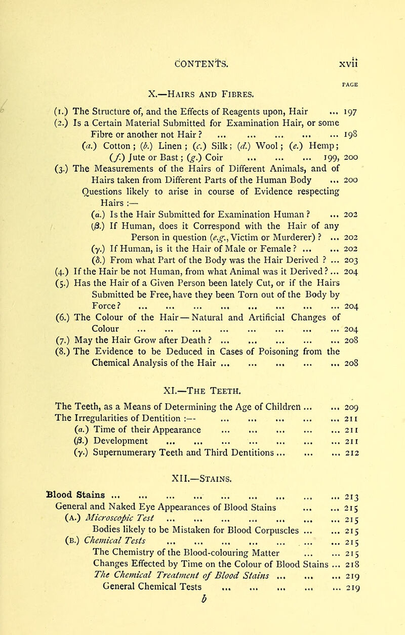 PAGE X.—Hairs and Fibres. (i.) The Structure of, and the Effects of Reagents upon, Hair ... 197 (2.) Is a Certain Material Submitted for Examination Hair, or some Fibre or another not Hair ? ... 198 (a.) Cotton; {l>.) Linen; (r.) Silk; (d.) Wool; (e.) Hemp; (/.) Jute or Bast; (g.) Coir 199, 200 (3.) The Measurements of the Hairs of Different Animals, and of Hairs taken from Different Parts of the Human Body ... 200 Questions likely to arise in course of Evidence respecting Hairs :— (a.) Is the Hair Submitted for Examination Human ? ... 203 (3.) If Human, does it Correspond with the Hair of any Person in question (^.^o-.J Victim or Murderer) ? ... 202 (y.) If Human, is it the Hair of Male or Female? 202 (S.) From what Part of the Body was the Hair Derived ? ... 203 (4.) If the Hair be not Human, from what Animal was it Derived ?... 204 (5.) Has the Hair of a Given Person been lately Cut, or if the Hairs Submitted be Free, have they been Torn out of the Body by Force? 204 (6.) The Colour of the Hair — Natural and Artificial Changes of Colour 204 (7.) May the Hair Grow after Death ? 208 (8.) The Evidence to be Deduced in Cases of Poisoning from the Chemical Analysis of the Hair 208 XI.—The Teeth. The Teeth, as a Means of Determining the Age of Children 209 The Irregularities of Dentition :— 211 (a.) Time of their Appearance 211 (/3.) Development 211 (7.) Supernumerary Teeth and Third Dentitions 212 XII,—Stains. Blood Stains 213 General and Naked Eye Appearances of Blood Stains 215 (a.) Microscopic Test 215 Bodies likely to be Mistaken for Blood Corpuscles 215 (b.) Chemical Tests 215 The Chemistry of the Blood-colouring Matter 215 Changes Effected by Time on the Colour of Blood Stains ... 218 The Chemical Treatment of Blood Stains 219 General Chemical Tests 219 b