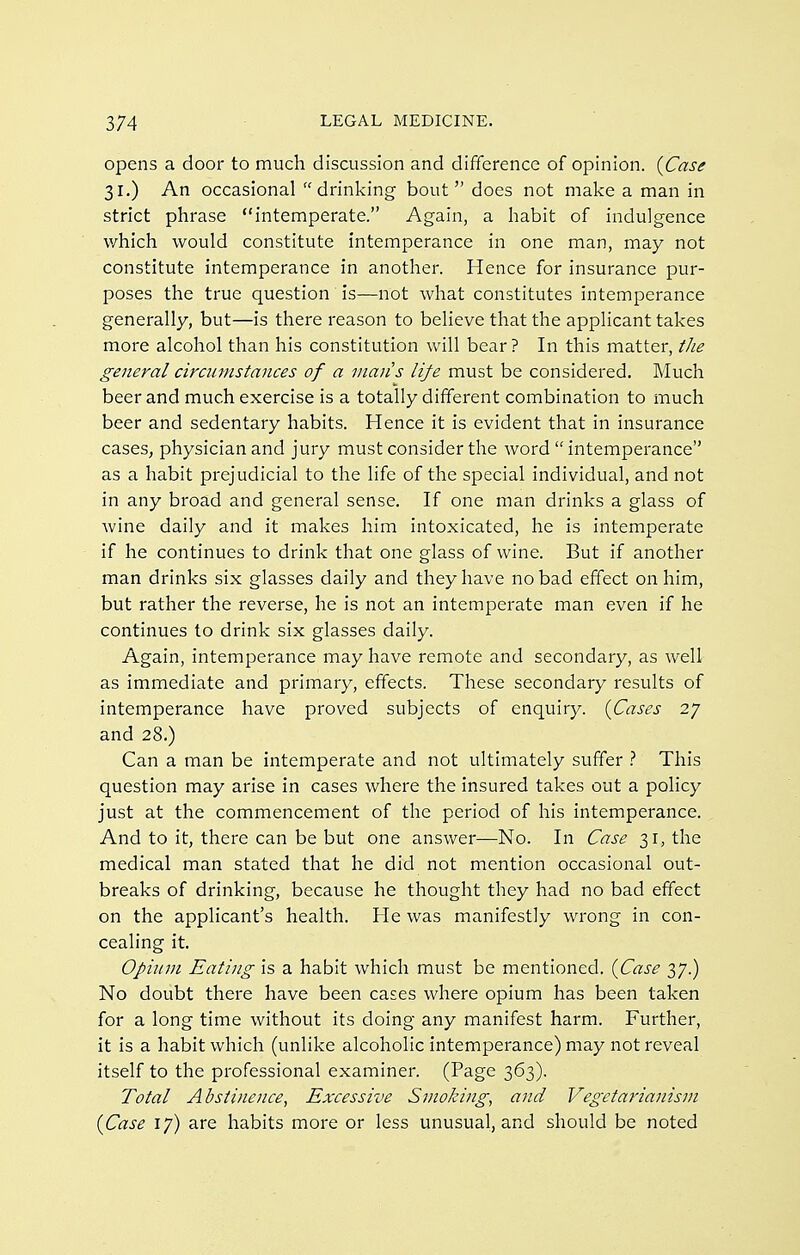 opens a door to much discussion and difference of opinion. {Case 31.) An occasional drinking bout does not make a man in strict phrase intemperate. Again, a habit of indulgence which would constitute intemperance in one man, may not constitute intemperance in another. Hence for insurance pur- poses the true question is—not what constitutes intemperance generally, but—is there reason to believe that the applicant takes more alcohol than his constitution will bear? In this matter, tlie general circumstances of a man's life must be considered. Much beer and much exercise is a totally different combination to much beer and sedentary habits. Hence it is evident that in insurance caseS; physician and jury must consider the word  intemperance as a habit prejudicial to the life of the special individual, and not in any broad and general sense. If one man drinks a glass of wine daily and it makes him intoxicated, he is intemperate if he continues to drink that one glass of wine. But if another man drinks six glasses daily and they have no bad effect on him, but rather the reverse, he is not an intemperate man even if he continues to drink six glasses daily. Again, intemperance may have remote and secondary, as well as immediate and primary, effects. These secondary results of intemperance have proved subjects of enquiry. {Cases 27 and 28.) Can a man be intemperate and not ultimately suffer This question may arise in cases where the insured takes out a policy just at the commencement of the period of his intemperance. And to it, there can be but one answer—No. In Case 31, the medical man stated that he did not mention occasional out- breaks of drinking, because he thought they had no bad effect on the applicant's health. He was manifestly wrong in con- cealing it. Opium Eating is a habit which must be mentioned. {Case 37.) No doubt there have been cases where opium has been taken for a long time without its doing any manifest harm. Further, it is a habit which (unlike alcoholic intemperance) may not reveal itself to the professional examiner. (Page 363). Total Abstinence, Excessive Smoking, and Vegetarianism {Case 17) are habits more or less unusual, and should be noted