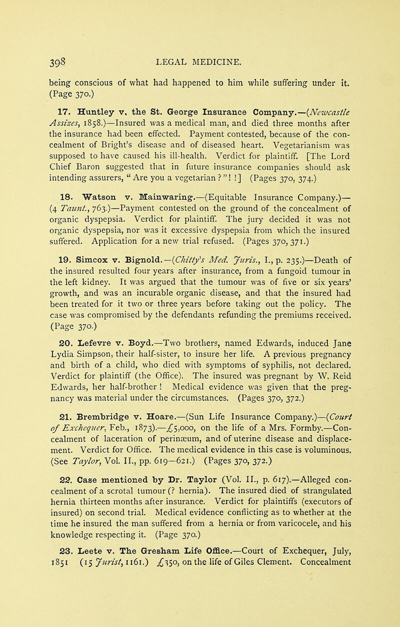 being conscious of what had happened to him while suffering under it. (Page 370.) 17. Huntley v, the St. George Insurance Company.—{Newcastle Assizes^ 1858.)—Insured was a medical man, and died three months after the insurance had been effected. Payment contested, because of the con- cealment of Bright's disease and of diseased heart. Vegetarianism was supposed to have caused his ill-health. Verdict for plaintiff. [The Lord Chief Baron suggested that in future insurance companies should ask intending assurers,  Are you a vegetarian ?! ! ] (Pages 370, 374.) 18. Watson v. Mainwaring.—(Equitable Insurance Company.)—■ (4 Taunt., 763.)—Payment contested on the ground of the concealment of organic dyspepsia. Verdict for plaintiff. The jury decided it was not organic dyspepsia, nor was it excessive dyspepsia from which the insured suffered. Apphcation for a new trial refused. (Pages 370, 371.) 19. Simcox V. Bignold.—(OzV/y'j Med. Juris., I., p. 235.)—Death of the insured resulted four years after insurance, from a fungoid tumour in the left kidney. It was argued that the tumour was of five or six years' growth, and was an incurable organic disease, and that the insured had been treated for it two or three years before taking out the policy. The case was compromised by the defendants refunding the premiums received. (Page 370.) 20. Lefevre v. Boyd.—Two brothers, named Edwards, induced Jane Lydia Simpson, their half-sister, to insure her life. A previous pregnancy and birth of a child, who died with symptoms of syphilis, not declared. Verdict for plaintiff (the Office). The insured was pregnant by W. Reid Edwards, her half-brother ! Medical evidence was given that the preg- nancy was material under the circumstances. (Pages 370, 372.) 21. Brembridge v. Hoare.—(Sun Life Insurance Company.)—{Court of Exchequer.^ Feb., 1B73).—.^Spoo, on the life of a Mrs. Formby.—Con- cealment of laceration of perinEeum, and of uterine disease and displace- ment. Verdict for Office. The medical evidence in this case is voluminous. (See Taylor, Vol. II., pp. 619—621.) (Pages 370, 372.) 29. Case mentioned by Dr. Taylor (Vol. II., p. 617).—Alleged con- cealment of a scrotal tumour (? hernia). The insured died of strangulated hernia thirteen months after insurance. Verdict for plaintiffs (executors of insured) on second trial. Medical evidence conflicting as to whether at the time he insured the man suffered from a hernia or from varicocele, and his knowledge respecting it. (Page 370.) 23. Leete v. The Gresham Life Office.—Court of Exchequer, July, (15 y^/rw/, 1161.) ^350, on the life of Giles Clement. Concealment