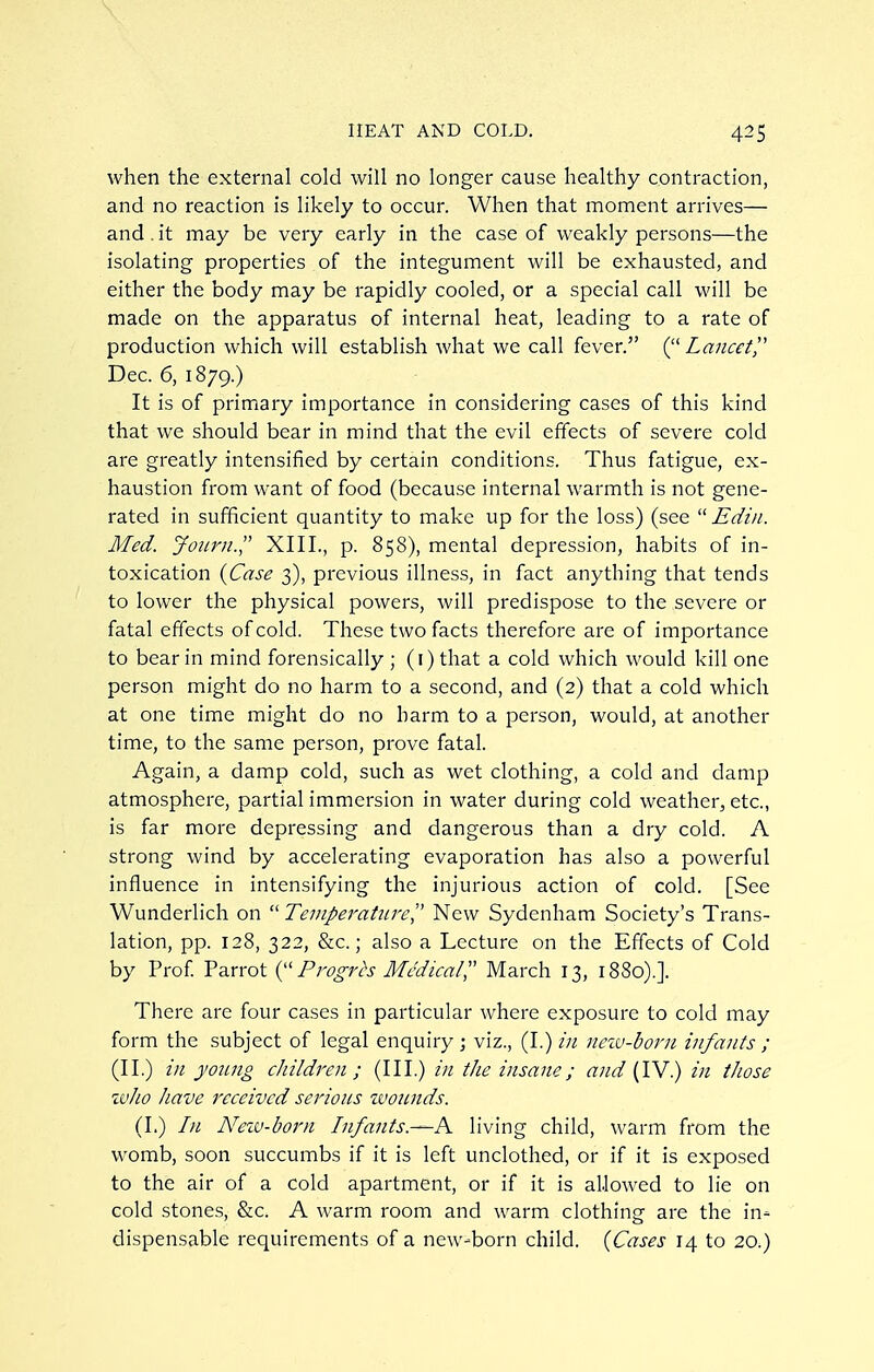 when the external cold will no longer cause healthy contraction, and no reaction is likely to occur. When that moment arrives— and. it may be very early in the case of weakly persons—the isolating properties of the integument will be exhausted, and either the body may be rapidly cooled, or a special call will be made on the apparatus of internal heat, leading to a rate of production which will establish what we call fever. Lancet^ Dec. 6, 1879.) It is of primary importance in considering cases of this kind that we should bear in mind that the evil effects of severe cold are greatly intensified by certain conditions. Thus fatigue, ex- haustion from want of food (because internal warmth is not gene- rated in sufficient quantity to make up for the loss) (see  Edin. Med. Joiirn. XIII., p. 858), mental depression, habits of in- toxication i^Case 3), previous illness, in fact anything that tends to lower the physical powers, will predispose to the severe or fatal effects of cold. These two facts therefore are of importance to bear in mind forensically ; (i) that a cold which would kill one person might do no harm to a second, and (2) that a cold which at one time might do no barm to a person, would, at another time, to the same person, prove fatal. Again, a damp cold, such as wet clothing, a cold and damp atmosphere, partial immersion in water during cold weather, etc., is far more depressing and dangerous than a dry cold. A strong wind by accelerating evaporation has also a powerful influence in intensifying the injurious action of cold. [See Wunderlich on  TemperatiireI' New Sydenham Society's Trans- lation, pp. 128, 322, &c.; also a Lecture on the Effects of Cold by Prof Parrot Progrts Medical,'' March 13, 1880).]. There are four cases in particular where exposure to cold may form the subject of legal enquiry ; viz., (I.) in nezu-born infants ; (II.) in yoimg children ; (III.) /;/ the insane; and (IV.) in those ivho have received serious zuounds. (1.) In Neiv-born Infants.—K living child, warm from the womb, soon succumbs if it is left unclothed, or if it is exposed to the air of a cold apartment, or if it is allowed to lie on cold stones, &c. A warm room and warm clothing are the in- dispensable requirements of a new-born child. {Cases 14 to 20.)