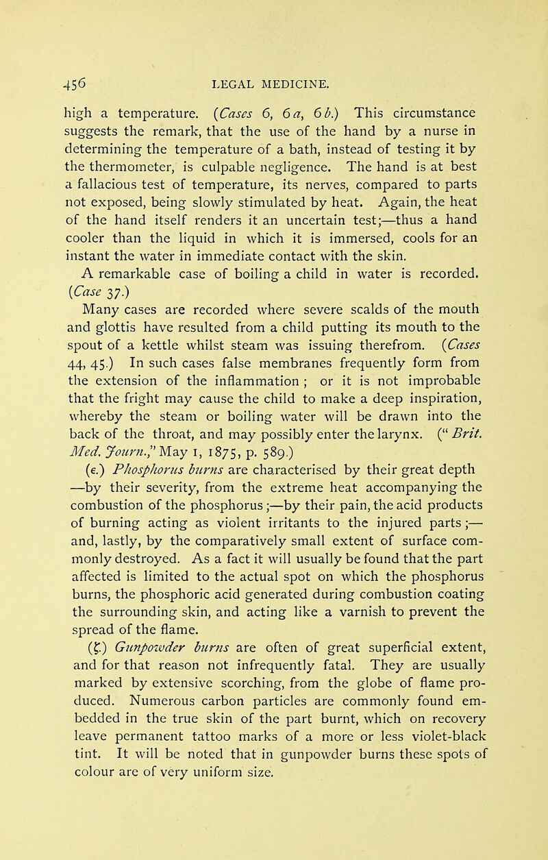 high a temperature. {Cases 6, 6 a, 6 b.) This circumstance suggests the remark, that the use of the hand by a nurse in determining the temperature of a bath, instead of testing it by the thermometer, is culpable negligence. The hand is at best a fallacious test of temperature, its nerves, compared to parts not exposed, being slowly stimulated by heat. Again, the heat of the hand itself renders it an uncertain test;—thus a hand cooler than the liquid in which it is immersed, cools for an instant the water in immediate contact with the skin. A remarkable case of boiling a child in water is recorded. [Case 37.) Many cases are recorded where severe scalds of the mouth and glottis have resulted from a child putting its mouth to the spout of a kettle whilst steam was issuing therefrom. {Cases 44, 45.) In such cases false membranes frequently form from the extension of the inflammation ; or it is not improbable that the fright may cause the child to make a deep inspiration, whereby the steam or boiling water will be drawn into the back of the throat, and may possibly enter the larynx. ( Brit. Med. yotirn.;'Mdiy i, 1875, p. 589,) (e.) Phosplioriis biirns are characterised by their great depth —by their severity, from the extreme heat accompanying the combustion of the phosphorus ;—by their pain, the acid products of burning acting as violent irritants to the injured parts;— and, lastly, by the comparatively small extent of surface com- monly destroyed. As a fact it will usually be found that the part affected is limited to the actual spot on which the phosphorus burns, the phosphoric acid generated during combustion coating the surrounding skin, and acting like a varnish to prevent the spread of the flame. (f.) Giinpoivder burns are often of great superficial extent, and for that reason not infrequently fatal. They are usually marked by extensive scorching, from the globe of flame pro- duced. Numerous carbon particles are commonly found em- bedded in the true skin of the part burnt, which on recovery leave permanent tattoo marks of a more or less violet-black tint. It will be noted that in gunpowder burns these spots of colour are of very uniform size.