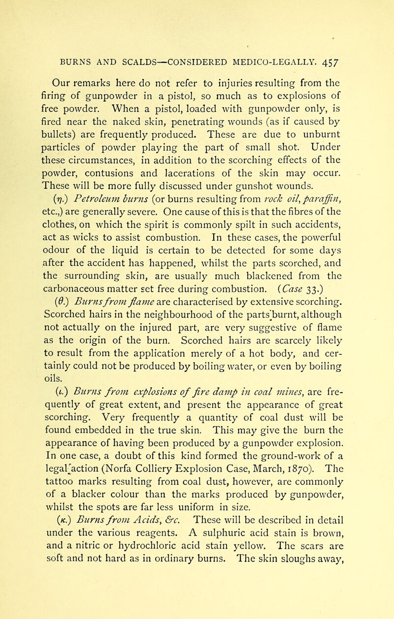 Our remarks here do not refer to injuries resulting from the firing of gunpowder in a pistol, so much as to explosions of free powder. When a pistol, loaded with gunpowder only, is fired near the naked skin, penetrating wounds (as if caused by bullets) are frequently produced. These are due to unburnt particles of powder playing the part of small shot. Under these circumstances, in addition to the scorching effects of the powder, contusions and lacerations of the skin may occur. These will be more fully discussed under gunshot wounds. (7?.) Petroleum burns (or burns resulting from rock oil, pm^affin, etc.,) are generally severe. One cause of this is that the fibres of the clothes, on which the spirit is commonly spilt in such accidents, act as wicks to assist combustion. In these cases, the powerful odour of the liquid is certain to be detected for some days after the accident has happened, whilst the parts scorched, and the surrounding skin, are usually much blackened from the carbonaceous matter set free during combustion. {Case 33.) (^.) Burns from flame are characterised by extensive scorching. Scorched hairs in the neighbourhood of the parts^burnt, although not actually on the injured part, are very suggestive of flame as the origin of the burn. Scorched hairs are scarcely likely to result from the application merely of a hot body, and cer- tainly could not be produced by boiling water, or even by boiling oils. ((.) Burns from explosions of fire damp in coal mines, are fre- quently of great extent, and present the appearance of great scorching. Very frequently a quantity of coal dust will be found embedded in the true skin. This may give the burn the appearance of having been produced by a gunpowder explosion. In one case, a doubt of this kind formed the ground-work of a legaFaction (Norfa Colliery Explosion Case, March, 1870). The tattoo marks resulting from coal dust, however, are commonly of a blacker colour than the marks produced by gunpowder, whilst the spots are far less uniform in size. («.) Burns from Acids, &c. These will be described in detail under the various reagents. A sulphuric acid stain is brown, and a nitric or hydrochloric acid stain yellow. The scars arc soft and not hard as in ordinary burns. The skin sloughs away,