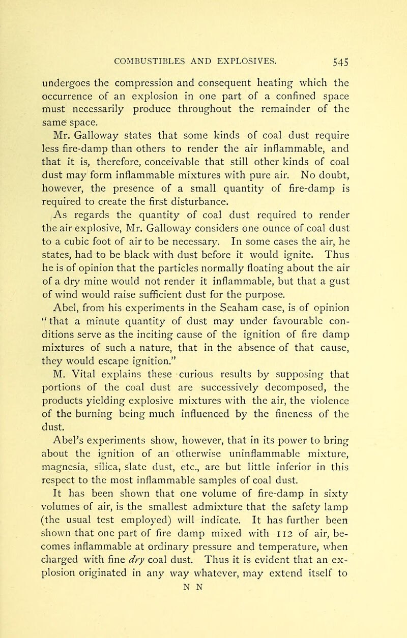 undergoes the compression and consequent heating which the occurrence of an explosion in one part of a confined space must necessarily produce throughout the remainder of the same space. Mr. Galloway states that some kinds of coal dust require less fire-damp than others to render the air inflammable, and that it is, therefore, conceivable that still other kinds of coal dust may form inflammable mixtures with pure air. No doubt, however, the presence of a small quantity of fire-damp is required to create the first disturbance. As regards the quantity of coal dust required to render the air explosive, Mr. Galloway considers one ounce of coal dust to a cubic foot of air to be necessary. In some cases the air, he states, had to be black with dust before it would ignite. Thus he is of opinion that the particles normally floating about the air of a dry mine would not render it inflammable, but that a gust of wind would raise sufficient dust for the purpose. Abel, from his experiments in the Seaham case, is of opinion  that a minute quantity of dust may under favourable con- ditions serve as the inciting cause of the ignition of fire damp mixtures of such a nature, that in the absence of that cause, they would escape ignition. M. Vital explains these curious results by supposing that portions of the coal dust are successively decomposed, the products yielding explosive mixtures with the air, the violence of the burning being much influenced by the fineness of the dust. Abel's experiments show, however, that in its power to bring about the ignition of an otherwise uninflammable mixture, magnesia, silica, slate dust, etc., are but little inferior in this respect to the most inflammable samples of coal dust. It has been shown that one volume of fire-damp in sixty volumes of air, is the smallest admixture that the safety lamp (the usual test employed) will indicate. It has further been shown that one part of fire damp mixed with 112 of air, be- comes inflammable at ordinary pressure and temperature, when charged with fine dry coal dust. Thus it is evident that an ex- plosion originated in any way whatever, may extend itself to N N